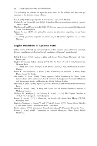The following are editions of Aquinas’s works cited in this volume that have not yet
appeared in the Leonine critical edition:
Cai, R. (ed.) (1953) Super Epistolas S. Pauli lectura, 2 vols,Turin: Marietti.
Cathala, R. and Spiazzi, R. (eds) (1950) In duodecim libros metaphysicorum Aristotelis expositio,
Turin: Marietti.
Mandonnet, P. and Moos, M. (eds) (1929–47) Scriptum super sententiis magistri Petri Lombardi,
4 vols, Paris: Lethielleux.
Spiazzi, R. (ed.) (1949) De spiritualibus creaturis, in Quaestiones disputatae, vol. 2, Turin:
Marietti.
—— (1949) Quaestiones disputatae de potentia dei, in Quaestiones disputatae, vol. 2, Turin:
Marietti.
English translations of Aquinas’s works
While I have preferred my own translations in this volume, unless otherwise indicated,
I found consulting the following English translations of Aquinas’s works helpful:
Bobik, J. (trans.) (1965) Aquinas on Being and Essence. Notre Dame: University of Notre
Dame Press.
English Dominican Fathers (transs) (1952) On the Power of God, 3 vols, Westminster:
Newman Press.
—— (1981) The Summa Theologica of St. Thomas Aquinas, 5 vols, Westminster: Christian
Classics.
Foster, K. and Humphries, S. (transs) (1994) Commentary on Aristotle’s De Anima, Notre
Dame: Dumb Ox Books.
Macierowski, E. (trans.) (1998) Thomas Aquinas’s Earliest Treatment of the Divine Essence:
Scriptum Super Libros Sententiarum, Book I, Distinction 8, Binghamton: Center for Medieval
and Renaissance Studies and Institute for Global Cultural Studies.
McInerny, R. (trans.) (1993) Aquinas Against the Averroists,West Lafayette: Purdue University
Press.
Maurer, A. (trans.) (1968) On Being and Essence, 2nd ed, Toronto: Pontifical Institute of
Mediaeval Studies.
Mulligan, R., McGlynn, J., and Schmidt, R. (transs) (1952–4) The Disputed Questions on
Truth, 3 vols, Chicago, IL: Henry Regnery.
Pasnau, R. (trans.) (1999) A Commentary on Aristotle’s De Anima, New Haven, CT: Yale
University Press.
Pegis, A., Anderson, J., Bourke,V., and O’Neil, C. (transs) (1975) Summa Contra Gentiles,
5 vols, Notre Dame: University of Notre Dame Press.
Robb, J. (trans.) (1984) Questions on the Soul, Milwaukee,WI: Marquette University Press.
Rowan, J. (trans.) (1995) Commentary on Aristotle’s Metaphysics, Notre Dame: Dumb
Ox Books.
xii List of Aquinas’s works and abbreviations
 