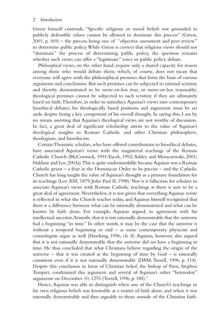 Green himself contends, “Specific religious or moral beliefs not grounded in
publicly defensible values cannot be allowed to dominate this process” (Green,
2001, p. 169) – the process being one of “objective assessment and peer review”
to determine public policy.While Green is correct that religious views should not
“dominate” the process of determining public policy, the question remains
whether such views can offer a “legitimate” voice in public policy debate.
Philosophical views, on the other hand, require only a shared capacity for reason
among those who would debate them; which, of course, does not mean that
everyone will agree with the philosophical premises that form the basis of various
arguments and conclusions. But such premises can be subjected to rational scrutiny
and thereby demonstrated to be more-or-less true, or more-or-less reasonable;
theological premises cannot be subjected to such scrutiny if they are ultimately
based on faith.Therefore, in order to introduce Aquinas’s views into contemporary
bioethical debates, his theologically based positions and arguments must be set
aside despite being a key component of his overall thought. In saying this, I am by
no means asserting that Aquinas’s theological views are not worthy of discussion.
In fact, a great deal of significant scholarship attests to the value of Aquinas’s
theological insights to Roman Catholic and other Christian philosophers,
theologians, and bioethicists.
CertainThomistic scholars,who have offered contributions to bioethical debates,
have associated Aquinas’s views with the magisterial teachings of the Roman
Catholic Church (McCormick, 1991;Vacek, 1992;Ashley and Moraczewski, 2001;
Haldane and Lee,2003a).This is quite understandable because Aquinas was a Roman
Catholic priest – a friar in the Dominican Order to be precise – and the Catholic
Church has long taught the value of Aquinas’s thought as a primary foundation for
its teachings (Leo XIII, 1879; John Paul II, 1998). Nor is it fallacious for scholars to
associate Aquinas’s views with Roman Catholic teachings as there is sure to be a
great deal of agreement. Nevertheless, it is not given that everything Aquinas wrote
is reflected in what the Church teaches today, and Aquinas himself recognized that
there is a difference between what can be rationally demonstrated and what can be
known by faith alone. For example, Aquinas argued, in agreement with his
intellectual ancestor,Aristotle,that it is not rationally demonstrable that the universe
had a beginning “in time.” In other words, it may be the case that the universe is
without a temporal beginning or end – as some contemporary physicists and
cosmologists argue as well (Hawking, 1996, ch. 8). Aquinas, however, also argued
that it is not rationally demonstrable that the universe did not have a beginning in
time. He thus concluded that what Christians believe regarding the origin of the
universe – that it was created at the beginning of time by God – is rationally
consistent even if it is not rationally demonstrable (DAM; Torrell, 1996, p. 114).
Despite this conclusion in favor of Christian belief, the bishop of Paris, Stephen
Tempier, condemned this argument and several of Aquinas’s other “heterodox”
arguments on December 10, 1270 (Torrell, 1996, p. 185).1
Hence,Aquinas was able to distinguish when one of the Church’s teachings or
his own religious beliefs was knowable as a matter of faith alone, and when it was
rationally demonstrable and thus arguable to those outside of the Christian faith.
2 Introduction
 