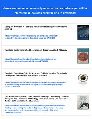 Here are some recommended products that we believe you will be
interested in. You can click the link to download.
Acting On Principles A Thomistic Perspective In Making Moral Decisions
Zagar Op
https://ebookbell.com/product/acting-on-principles-a-thomistic-
perspective-in-making-moral-decisions-zagar-op-57191300
Thomistic Existentialism And Cosmological Reasoning John F X Knasas
https://ebookbell.com/product/thomistic-existentialism-and-
cosmological-reasoning-john-f-x-knasas-47542430
Thomistic Evolution A Catholic Approach To Understanding Evolution In
The Light Of Faith Nicanor Pier Giorgio Austriaco
https://ebookbell.com/product/thomistic-evolution-a-catholic-approach-
to-understanding-evolution-in-the-light-of-faith-nicanor-pier-giorgio-
austriaco-6782978
The Thomistic Response To The Nouvelle Theologie Concerning The Truth
Of Dogma And The Nature Of Theology Jon Kirwan Editor And Translator
Matthew K Minerd Editor And Translator
https://ebookbell.com/product/the-thomistic-response-to-the-nouvelle-
theologie-concerning-the-truth-of-dogma-and-the-nature-of-theology-
jon-kirwan-editor-and-translator-matthew-k-minerd-editor-and-
translator-50088682
 