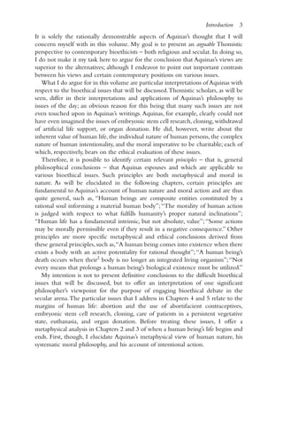 It is solely the rationally demonstrable aspects of Aquinas’s thought that I will
concern myself with in this volume. My goal is to present an arguable Thomistic
perspective to contemporary bioethicists – both religious and secular. In doing so,
I do not make it my task here to argue for the conclusion that Aquinas’s views are
superior to the alternatives; although I endeavor to point out important contrasts
between his views and certain contemporary positions on various issues.
What I do argue for in this volume are particular interpretations of Aquinas with
respect to the bioethical issues that will be discussed.Thomistic scholars, as will be
seen, differ in their interpretations and applications of Aquinas’s philosophy to
issues of the day; an obvious reason for this being that many such issues are not
even touched upon in Aquinas’s writings. Aquinas, for example, clearly could not
have even imagined the issues of embryonic stem cell research, cloning, withdrawal
of artificial life support, or organ donation. He did, however, write about the
inherent value of human life, the individual nature of human persons, the complex
nature of human intentionality, and the moral imperative to be charitable; each of
which, respectively, bears on the ethical evaluation of these issues.
Therefore, it is possible to identify certain relevant principles – that is, general
philosophical conclusions – that Aquinas espouses and which are applicable to
various bioethical issues. Such principles are both metaphysical and moral in
nature. As will be elucidated in the following chapters, certain principles are
fundamental to Aquinas’s account of human nature and moral action and are thus
quite general, such as, “Human beings are composite entities constituted by a
rational soul informing a material human body”;“The morality of human action
is judged with respect to what fulfills humanity’s proper natural inclinations”;
“Human life has a fundamental intrinsic, but not absolute, value”;“Some actions
may be morally permissible even if they result in a negative consequence.” Other
principles are more specific metaphysical and ethical conclusions derived from
these general principles, such as,“A human being comes into existence when there
exists a body with an active potentiality for rational thought”;“A human being’s
death occurs when their2
body is no longer an integrated living organism”;“Not
every means that prolongs a human being’s biological existence must be utilized.”
My intention is not to present definitive conclusions to the difficult bioethical
issues that will be discussed, but to offer an interpretation of one significant
philosopher’s viewpoint for the purpose of engaging bioethical debate in the
secular arena.The particular issues that I address in Chapters 4 and 5 relate to the
margins of human life: abortion and the use of abortifacient contraceptives,
embryonic stem cell research, cloning, care of patients in a persistent vegetative
state, euthanasia, and organ donation. Before treating these issues, I offer a
metaphysical analysis in Chapters 2 and 3 of when a human being’s life begins and
ends. First, though, I elucidate Aquinas’s metaphysical view of human nature, his
systematic moral philosophy, and his account of intentional action.
Introduction 3
 