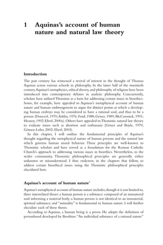 Introduction
The past century has witnessed a revival of interest in the thought of Thomas
Aquinas across various schools in philosophy. In the latter half of the twentieth
century,Aquinas’s metaphysics,ethical theory,and philosophy of religion have been
introduced into contemporary debates in analytic philosophy. Concurrently,
scholars have utilized Thomism as a basis for addressing certain issues in bioethics.
Some, for example, have appealed to Aquinas’s metaphysical account of human
nature and human embryogenesis to argue for distinct points at which a develop-
ing human embryo may be considered to have a rational soul, and thus to be a
person (Donceel, 1970;Ashley, 1976; Ford, 1988; Grisez, 1989; McCormick, 1991;
Heaney, 1992; Eberl, 2000a). Others have appealed toThomistic natural law theory
to evaluate issues such as abortion and euthanasia (Grisez and Boyle, 1979;
Gómez-Lobo, 2002; Eberl, 2003).
In this chapter, I will outline the fundamental principles of Aquinas’s
thought regarding the metaphysical nature of human persons and the natural law
which governs human moral behavior. These principles are well-known to
Thomistic scholars and have served as a foundation for the Roman Catholic
Church’s approach to addressing various issues in bioethics. Nevertheless, to the
wider community, Thomistic philosophical principles are generally either
unknown or misunderstood. I thus endeavor, in the chapters that follow, to
address certain bioethical issues using the Thomistic philosophical principles
elucidated here.
Aquinas’s account of human nature1
Aquinas’s metaphysical account of human nature includes,though it is not limited to,
three interrelated theses: a human person is a substance composed of an immaterial
soul informing a material body; a human person is not identical to an immaterial,
spiritual substance; and “animality” is fundamental to human nature. I will further
elucidate each of these theses.
According to Aquinas, a human being is a person. He adopts the definition of
personhood developed by Boethius:“An individual substance of a rational nature”
1 Aquinas’s account of human
nature and natural law theory
 