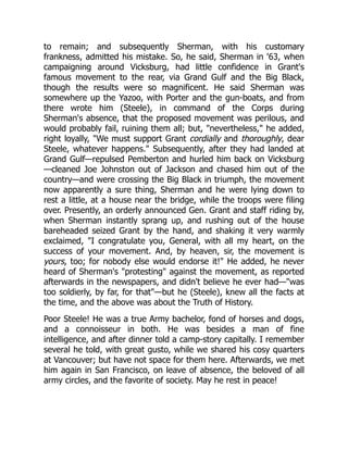to remain; and subsequently Sherman, with his customary
frankness, admitted his mistake. So, he said, Sherman in '63, when
campaigning around Vicksburg, had little confidence in Grant's
famous movement to the rear, via Grand Gulf and the Big Black,
though the results were so magnificent. He said Sherman was
somewhere up the Yazoo, with Porter and the gun-boats, and from
there wrote him (Steele), in command of the Corps during
Sherman's absence, that the proposed movement was perilous, and
would probably fail, ruining them all; but, "nevertheless," he added,
right loyally, "We must support Grant cordially and thoroughly, dear
Steele, whatever happens." Subsequently, after they had landed at
Grand Gulf—repulsed Pemberton and hurled him back on Vicksburg
—cleaned Joe Johnston out of Jackson and chased him out of the
country—and were crossing the Big Black in triumph, the movement
now apparently a sure thing, Sherman and he were lying down to
rest a little, at a house near the bridge, while the troops were filing
over. Presently, an orderly announced Gen. Grant and staff riding by,
when Sherman instantly sprang up, and rushing out of the house
bareheaded seized Grant by the hand, and shaking it very warmly
exclaimed, "I congratulate you, General, with all my heart, on the
success of your movement. And, by heaven, sir, the movement is
yours, too; for nobody else would endorse it!" He added, he never
heard of Sherman's "protesting" against the movement, as reported
afterwards in the newspapers, and didn't believe he ever had—"was
too soldierly, by far, for that"—but he (Steele), knew all the facts at
the time, and the above was about the Truth of History.
Poor Steele! He was a true Army bachelor, fond of horses and dogs,
and a connoisseur in both. He was besides a man of fine
intelligence, and after dinner told a camp-story capitally. I remember
several he told, with great gusto, while we shared his cosy quarters
at Vancouver; but have not space for them here. Afterwards, we met
him again in San Francisco, on leave of absence, the beloved of all
army circles, and the favorite of society. May he rest in peace!
 