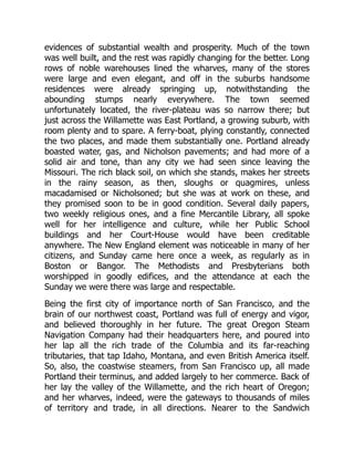 evidences of substantial wealth and prosperity. Much of the town
was well built, and the rest was rapidly changing for the better. Long
rows of noble warehouses lined the wharves, many of the stores
were large and even elegant, and off in the suburbs handsome
residences were already springing up, notwithstanding the
abounding stumps nearly everywhere. The town seemed
unfortunately located, the river-plateau was so narrow there; but
just across the Willamette was East Portland, a growing suburb, with
room plenty and to spare. A ferry-boat, plying constantly, connected
the two places, and made them substantially one. Portland already
boasted water, gas, and Nicholson pavements; and had more of a
solid air and tone, than any city we had seen since leaving the
Missouri. The rich black soil, on which she stands, makes her streets
in the rainy season, as then, sloughs or quagmires, unless
macadamised or Nicholsoned; but she was at work on these, and
they promised soon to be in good condition. Several daily papers,
two weekly religious ones, and a fine Mercantile Library, all spoke
well for her intelligence and culture, while her Public School
buildings and her Court-House would have been creditable
anywhere. The New England element was noticeable in many of her
citizens, and Sunday came here once a week, as regularly as in
Boston or Bangor. The Methodists and Presbyterians both
worshipped in goodly edifices, and the attendance at each the
Sunday we were there was large and respectable.
Being the first city of importance north of San Francisco, and the
brain of our northwest coast, Portland was full of energy and vigor,
and believed thoroughly in her future. The great Oregon Steam
Navigation Company had their headquarters here, and poured into
her lap all the rich trade of the Columbia and its far-reaching
tributaries, that tap Idaho, Montana, and even British America itself.
So, also, the coastwise steamers, from San Francisco up, all made
Portland their terminus, and added largely to her commerce. Back of
her lay the valley of the Willamette, and the rich heart of Oregon;
and her wharves, indeed, were the gateways to thousands of miles
of territory and trade, in all directions. Nearer to the Sandwich
 