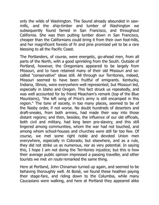 only the wilds of Washington. The Sound already abounded in saw-
mills, and the ship-timber and lumber of Washington we
subsequently found famed in San Francisco, and throughout
California. She was then putting lumber down in San Francisco,
cheaper than the Californians could bring it from their own foot-hills,
and her magnificent forests of fir and pine promised yet to be a rare
blessing to all the Pacific Coast.
The Portlanders, of course, were energetic, go-ahead men, from all
parts of the North, with a good sprinkling from the South. Outside of
Portland, however, the Oregonians appeared to be largely from
Missouri, and to have retained many of their old Missouri and so-
called "conservative" ideas still. All through our Territories, indeed,
Missouri seemed to have been fruitful of emigrants. Kentucky,
Indiana, Illinois, were everywhere well represented; but Missouri led,
especially in Idaho and Oregon. This fact struck us repeatedly, and
was well accounted for by friend Meacham's remark (top of the Blue
Mountains), "the left wing of Price's army is still encamped in this
region." The tone of society, in too many places, seemed to be of
the Nasby order, if not worse. No doubt hundreds of deserters and
draft-sneaks, from both armies, had made their way into those
distant regions; and then, besides, the influence of our old officials,
both civil and military, had long been pro-slavery, and this still
lingered among communities, whom the war had not touched, and
among whom school-houses and churches were still far too few. Of
course, we met some right noble and devoted Union men
everywhere, especially in Colorado; but elsewhere, and as a rule,
they did not strike us as numerous, nor as very potential. In saying
this, I hope I am not doing the Territories injustice; but this is how
their average public opinion impressed a passing traveller, and other
tourists we met en route remarked the same thing.
Here at Portland, John Chinaman turned up again, and seemed to be
behaving thoroughly well. At Boisè, we found these heathen paying
their stage-fare, and riding down to the Columbia, while many
Caucasians were walking, and here at Portland they appeared alike
 