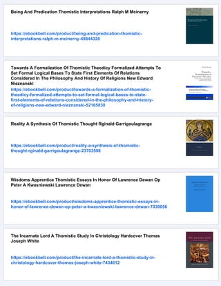 Being And Predication Thomistic Interpretations Ralph M Mcinerny
https://ebookbell.com/product/being-and-predication-thomistic-
interpretations-ralph-m-mcinerny-49844328
Towards A Formalization Of Thomistic Theodicy Formalized Attempts To
Set Formal Logical Bases To State First Elements Of Relations
Considered In The Philosophy And History Of Religions New Edward
Nieznanski
https://ebookbell.com/product/towards-a-formalization-of-thomistic-
theodicy-formalized-attempts-to-set-formal-logical-bases-to-state-
first-elements-of-relations-considered-in-the-philosophy-and-history-
of-religions-new-edward-nieznanski-52165830
Reality A Synthesis Of Thomistic Thought Rginald Garrigoulagrange
https://ebookbell.com/product/reality-a-synthesis-of-thomistic-
thought-rginald-garrigoulagrange-23703598
Wisdoms Apprentice Thomistic Essays In Honor Of Lawrence Dewan Op
Peter A Kwasniewski Lawrence Dewan
https://ebookbell.com/product/wisdoms-apprentice-thomistic-essays-in-
honor-of-lawrence-dewan-op-peter-a-kwasniewski-lawrence-dewan-7030056
The Incarnate Lord A Thomistic Study In Christology Hardcover Thomas
Joseph White
https://ebookbell.com/product/the-incarnate-lord-a-thomistic-study-in-
christology-hardcover-thomas-joseph-white-7434612
 