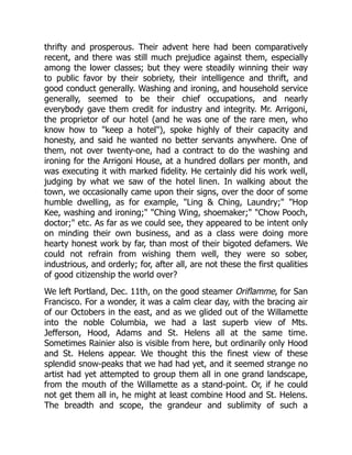 thrifty and prosperous. Their advent here had been comparatively
recent, and there was still much prejudice against them, especially
among the lower classes; but they were steadily winning their way
to public favor by their sobriety, their intelligence and thrift, and
good conduct generally. Washing and ironing, and household service
generally, seemed to be their chief occupations, and nearly
everybody gave them credit for industry and integrity. Mr. Arrigoni,
the proprietor of our hotel (and he was one of the rare men, who
know how to "keep a hotel"), spoke highly of their capacity and
honesty, and said he wanted no better servants anywhere. One of
them, not over twenty-one, had a contract to do the washing and
ironing for the Arrigoni House, at a hundred dollars per month, and
was executing it with marked fidelity. He certainly did his work well,
judging by what we saw of the hotel linen. In walking about the
town, we occasionally came upon their signs, over the door of some
humble dwelling, as for example, "Ling & Ching, Laundry;" "Hop
Kee, washing and ironing;" "Ching Wing, shoemaker;" "Chow Pooch,
doctor;" etc. As far as we could see, they appeared to be intent only
on minding their own business, and as a class were doing more
hearty honest work by far, than most of their bigoted defamers. We
could not refrain from wishing them well, they were so sober,
industrious, and orderly; for, after all, are not these the first qualities
of good citizenship the world over?
We left Portland, Dec. 11th, on the good steamer Oriflamme, for San
Francisco. For a wonder, it was a calm clear day, with the bracing air
of our Octobers in the east, and as we glided out of the Willamette
into the noble Columbia, we had a last superb view of Mts.
Jefferson, Hood, Adams and St. Helens all at the same time.
Sometimes Rainier also is visible from here, but ordinarily only Hood
and St. Helens appear. We thought this the finest view of these
splendid snow-peaks that we had had yet, and it seemed strange no
artist had yet attempted to group them all in one grand landscape,
from the mouth of the Willamette as a stand-point. Or, if he could
not get them all in, he might at least combine Hood and St. Helens.
The breadth and scope, the grandeur and sublimity of such a
 