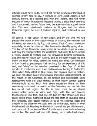 officials would have to do, were it not for the business of Portland, it
seemed pretty hard to say. A venture of John Jacob Astor's a half
century before, as a trading post with the Indians, she had never
become of much importance, because lacking a good back country;
and it appeared, had no future now, because wanting a good town-
site. This was unfortunate perhaps for Oregon, and the whole
Columbia region; but over it Portland rejoiced, and continued to wax
fat.
Of course, it had begun to rain again, and by the time we had
passed the ordeal of the custom-house at Astoria, the weather had
thickened up into a drizzly fog, that caused Capt. C. much anxiety—
especially, when he observed the barometer steadily going down.
The bar of the Columbia, always bad, is peculiarly rough in winter,
and only the voyage before the Oriflamme had to lay to here, nearly
a week, unable to venture out. Her provisions became exhausted,
and she had to "clean out" Astoria, and all the farm-houses up and
down the river for miles, before she finally got away. Our company
of four hundred passengers had no fancy for an experience of this
sort, and "dirty" as the weather promised to be, Capt. C. at last
decided to try the bar, even if we had to return, hoping to find better
skies when fairly afloat in blue water. Our engines once in motion,
we soon ran down past Forts Stevens and Cape Disappointment, at
the mouth of the Columbia, on the Oregon and Washington sides
respectively, with the black throats of their heavy cannon gaping
threateningly at us. Both forts seem necessary there, as they
completely command the mouth of the Columbia, and so hold the
key to all that region. But life in them must be an almost
uninterrupted series of rains and fogs, with the surf forever
thundering at your feet, and one can but pity the officers and men
really exiled there. Gathered about the flag-staff or lounging along
the ramparts, they gazed wistfully at us as we steamed past; and
already in the distance we could see the white-caps, racing in over
the dreaded bar. Heading for the north channel, we put all steam on,
and once out of the jaws of the Columbia were soon fairly a-dancing
on the bar. The wind and tide both strong, were both dead ahead,
 