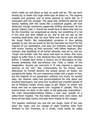 which made our exit about as bad, as could well be. The sea went
hissing by, or broke into huge white-caps all about us. The engines
creaked and groaned, and at times seemed to stand still, as if
exhausted with the struggle. The good ship Oriflamme pitched and
tossed, battling with the waves like a practiced pugilist, yet ever
advanced, though sometimes apparently drifting shoreward. At one
period, indeed, Capt. C. feared we would have to about ship and run
for the Columbia—we progressed so slowly; but something of a lull
in the wind just then helped us on, and at last we saw by the
receding head-lands, that we were fairly over the bar and out into
the broad Pacific. We congratulated ourselves in thus getting
speedily to sea; but our tussle on the bar had been too much for the
majority of our passengers, and soon our bulwarks were thronged
with scores "casting up their accounts" with Father Neptune. Sea-
sickness, that deathliest of all human ailments, had set in, and our
"rough and tumble" with the waves had been so sharp, that many
began to suffer from it, who declared they had never been attacked
before. A notable New Yorker, a brawny son of Æsculapius at that,
bravely protested, that sea-sickness was "Only a matter of the
imagination. Anyone can overcome it. It only requires a vigorous
exercise of the will." But, unfortunately for his theory, soon
afterwards he himself became the sickest person on board, not
excepting the ladies. My own experience ended with a qualm or two;
but the majority of our passengers suffered very much, for several
days. Our steamer really had accommodations for only about one
hundred passengers; but some four hundred had crowded aboard of
her at Portland, mostly miners eager to get "below" to winter, and
those who had no state-rooms now "roughed it" pitiably. They lay
around loose—on deck, in the cabin, in the gang-way, everywhere—
the most disconsolate-looking fellows I ever saw, outside of a
yellow-fever hospital. The few ladies aboard were even sicker; but
these all had state-rooms, and kept them mostly for the voyage.
The weather continued raw and the sea rough, most of the way
down the coast, and our voyage of eight hundred miles from
Portland to San Francisco, as a whole, could hardly be called
 