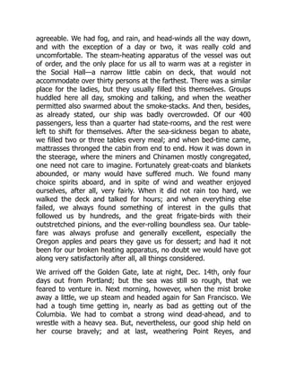 agreeable. We had fog, and rain, and head-winds all the way down,
and with the exception of a day or two, it was really cold and
uncomfortable. The steam-heating apparatus of the vessel was out
of order, and the only place for us all to warm was at a register in
the Social Hall—a narrow little cabin on deck, that would not
accommodate over thirty persons at the farthest. There was a similar
place for the ladies, but they usually filled this themselves. Groups
huddled here all day, smoking and talking, and when the weather
permitted also swarmed about the smoke-stacks. And then, besides,
as already stated, our ship was badly overcrowded. Of our 400
passengers, less than a quarter had state-rooms, and the rest were
left to shift for themselves. After the sea-sickness began to abate,
we filled two or three tables every meal; and when bed-time came,
mattrasses thronged the cabin from end to end. How it was down in
the steerage, where the miners and Chinamen mostly congregated,
one need not care to imagine. Fortunately great-coats and blankets
abounded, or many would have suffered much. We found many
choice spirits aboard, and in spite of wind and weather enjoyed
ourselves, after all, very fairly. When it did not rain too hard, we
walked the deck and talked for hours; and when everything else
failed, we always found something of interest in the gulls that
followed us by hundreds, and the great frigate-birds with their
outstretched pinions, and the ever-rolling boundless sea. Our table-
fare was always profuse and generally excellent, especially the
Oregon apples and pears they gave us for dessert; and had it not
been for our broken heating apparatus, no doubt we would have got
along very satisfactorily after all, all things considered.
We arrived off the Golden Gate, late at night, Dec. 14th, only four
days out from Portland; but the sea was still so rough, that we
feared to venture in. Next morning, however, when the mist broke
away a little, we up steam and headed again for San Francisco. We
had a tough time getting in, nearly as bad as getting out of the
Columbia. We had to combat a strong wind dead-ahead, and to
wrestle with a heavy sea. But, nevertheless, our good ship held on
her course bravely; and at last, weathering Point Reyes, and
 