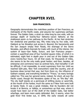 CHAPTER XVII.
SAN FRANCISCO.
Geography demonstrates the matchless position of San Francisco, as
metropolis of the Pacific coast, and assures her supremacy perhaps
forever. The Golden Gate, a strait six miles long by one wide, with an
average depth of twenty-four fathoms—seven fathoms at the
shallowest point—is her pathway to the Pacific. At her feet stretches
her sheltered and peerless bay, fifty miles long by five wide, with
Oakland as her Brooklyn just across it. Beyond, the Sacramento and
the San Joaquin empty their floods, the drainage of the Sierra
Nevadas, and afford channels for trade with much of the interior. Her
system of bays—San Pablo, Suisun, and San Francisco proper—
contain a superficial area of four hundred square miles, of which it is
estimated, eight feet in depth pour in and out of the Golden Gate
every twenty-four hours. On all that coast, for thousands of miles,
she seems to be the only really great harbor; and then, besides, all
enterprise and commerce have so centred here, that hereafter it will
be difficult, if not impossible, to wrest supremacy from her. Until we
reached Salt-Lake, New York everywhere ruled the country, and all
business ideas turned that way; but from there on, the influence of
Gotham ceased, and everything tended to "'Frisco," as many lovingly
called her. This was her general name, indeed, for short, all over the
Pacific coast; though the Nevadans spoke of her, as "the Bay" still.
The city itself stands on a peninsula of shifting dunes or sand-hills,
at the mouth of the harbor, much the same as if New York were built
at Sandy Hook. It was a great mistake, that its founders did not
locate it at Benicia, or Vallejo, or somewhere up that way, where it
would have been out of the draft of the Golden Gate, had better
wharfage, and been more easily defended. But, it seems, when the
gold fever first broke out, in 1849, the early vessels all came
 