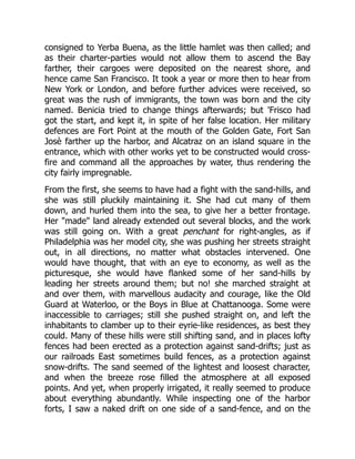 consigned to Yerba Buena, as the little hamlet was then called; and
as their charter-parties would not allow them to ascend the Bay
farther, their cargoes were deposited on the nearest shore, and
hence came San Francisco. It took a year or more then to hear from
New York or London, and before further advices were received, so
great was the rush of immigrants, the town was born and the city
named. Benicia tried to change things afterwards; but 'Frisco had
got the start, and kept it, in spite of her false location. Her military
defences are Fort Point at the mouth of the Golden Gate, Fort San
Josè farther up the harbor, and Alcatraz on an island square in the
entrance, which with other works yet to be constructed would cross-
fire and command all the approaches by water, thus rendering the
city fairly impregnable.
From the first, she seems to have had a fight with the sand-hills, and
she was still pluckily maintaining it. She had cut many of them
down, and hurled them into the sea, to give her a better frontage.
Her "made" land already extended out several blocks, and the work
was still going on. With a great penchant for right-angles, as if
Philadelphia was her model city, she was pushing her streets straight
out, in all directions, no matter what obstacles intervened. One
would have thought, that with an eye to economy, as well as the
picturesque, she would have flanked some of her sand-hills by
leading her streets around them; but no! she marched straight at
and over them, with marvellous audacity and courage, like the Old
Guard at Waterloo, or the Boys in Blue at Chattanooga. Some were
inaccessible to carriages; still she pushed straight on, and left the
inhabitants to clamber up to their eyrie-like residences, as best they
could. Many of these hills were still shifting sand, and in places lofty
fences had been erected as a protection against sand-drifts; just as
our railroads East sometimes build fences, as a protection against
snow-drifts. The sand seemed of the lightest and loosest character,
and when the breeze rose filled the atmosphere at all exposed
points. And yet, when properly irrigated, it really seemed to produce
about everything abundantly. While inspecting one of the harbor
forts, I saw a naked drift on one side of a sand-fence, and on the
 