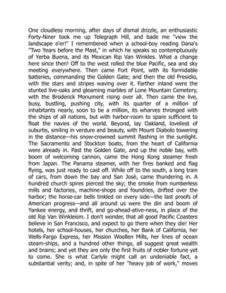 One cloudless morning, after days of dismal drizzle, an enthusiastic
Forty-Niner took me up Telegraph Hill, and bade me "view the
landscape o'er!" I remembered when a school-boy reading Dana's
"Two Years before the Mast," in which he speaks so contemptuously
of Yerba Buena, and its Mexican Rip Van Winkles. What a change
here since then! Off to the west rolled the blue Pacific, sea and sky
meeting everywhere. Then came Fort Point, with its formidable
batteries, commanding the Golden Gate; and then the old Presidio,
with the stars and stripes waving over it. Farther inland were the
stunted live-oaks and gleaming marbles of Lone Mountain Cemetery,
with the Broderick Monument rising over all. Then came the live,
busy, bustling, pushing city, with its quarter of a million of
inhabitants nearly, soon to be a million, its wharves thronged with
the ships of all nations, but with harbor-room to spare sufficient to
float the navies of the world. Beyond, lay Oakland, loveliest of
suburbs, smiling in verdure and beauty, with Mount Diabolo towering
in the distance—his snow-crowned summit flashing in the sunlight.
The Sacramento and Stockton boats, from the heart of California
were already in. Past the Golden Gate, and up the noble bay, with
boom of welcoming cannon, came the Hong Kong steamer fresh
from Japan. The Panama steamer, with her fires banked and flag
flying, was just ready to cast off. While off to the south, a long train
of cars, from down the bay and San Josè, came thundering in. A
hundred church spires pierced the sky; the smoke from numberless
mills and factories, machine-shops and foundries, drifted over the
harbor; the horse-car bells tinkled on every side—the last proofs of
American progress—and all around us were the din and boom of
Yankee energy, and thrift, and go-ahead-ative-ness, in place of the
old Rip Van Winkleism. I don't wonder, that all good Pacific Coasters
believe in San Francisco, and expect to go there when they die! Her
hotels, her school-houses, her churches, her Bank of California, her
Wells-Fargo Express, her Mission Woollen Mills, her lines of ocean
steam-ships, and a hundred other things, all suggest great wealth
and brains; and yet they are only the first fruits of nobler fortune yet
to come. She is what Carlyle might call an undeniable fact, a
substantial verity; and, in spite of her "heavy job of work," moves
 