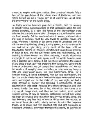 onward to empire with giant strides. She contained already fully a
third of the population of the whole state of California, and was
"lifting herself up like a young lion" in all enterprises—at all times
and everywhere—on the Pacific slope.
Her faulty location, however, gives her a climate, that can scarcely
be called inviting, notwithstanding all that Californians claim for their
climate generally. It is true, the range of the thermometer there
indicates but a moderate variation of temperature, with neither snow
nor frost, usually. But her continual rains in winter, and cold winds
and fogs in summer, must be very trying to average nerves and
lungs. We found it raining on our arrival there in December, with the
hills surrounding the bay already turning green; and it continued to
rain and drizzle right along, pretty much all the time, until we
departed for Arizona in February. Sometimes it would break away for
an hour or two, and the sun would come out resplendently, as if
meaning to shine forever; and then, suddenly, it would cloud over,
and begin to drizzle and rain again, as if the whole heavens were
only a gigantic sieve. Really, it did rain there sometimes the easiest
of any place I ever saw—not excepting Fort Vancouver. Going out to
drive, or on business, we got caught thus several times, and learned
the wisdom of carrying stout umbrellas, or else wearing bang-up
hats and water-proof coats, like true Californians. Once, for a
fortnight nearly, it rained in torrents, with but little intermission, and
then the whole interior became flooded—bridges were washed away,
roads submerged, etc. In the midst of this, one night, we had a
sharp passage of thunder and lightning—a phenomenon of rare
occurrence on that coast—followed by a slight earthquake, and then
it rained harder than ever. But at last, the winter rains came to an
end, as all things must, and then we had indeed some superb
weather, worthy of Italy or Paradise. Californians vowed their winter
had been an unusual one; that their January was usually good, and
their February very fine; but, of course, things must be reported as
we found them. As a rule, nobody seemed to mind the perpetual
drizzle, so to speak; but with slouched hats and light overcoats, or
infrequent umbrellas, everybody tramped the streets, as business or
 