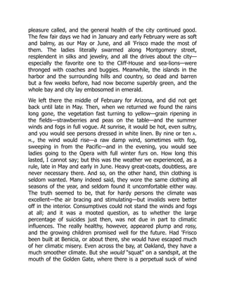pleasure called, and the general health of the city continued good.
The few fair days we had in January and early February were as soft
and balmy, as our May or June, and all 'Frisco made the most of
them. The ladies literally swarmed along Montgomery street,
resplendent in silks and jewelry, and all the drives about the city—
especially the favorite one to the Cliff-House and sea-lions—were
thronged with coaches and buggies. Meanwhile, the islands in the
harbor and the surrounding hills and country, so dead and barren
but a few weeks before, had now become superbly green, and the
whole bay and city lay embosomed in emerald.
We left there the middle of February for Arizona, and did not get
back until late in May. Then, when we returned we found the rains
long gone, the vegetation fast turning to yellow—grain ripening in
the fields—strawberries and peas on the table—and the summer
winds and fogs in full vogue. At sunrise, it would be hot, even sultry,
and you would see persons dressed in white linen. By nine or ten a.
m., the wind would rise—a raw damp wind, sometimes with fog,
sweeping in from the Pacific—and in the evening, you would see
ladies going to the Opera with full winter furs on. How long this
lasted, I cannot say; but this was the weather we experienced, as a
rule, late in May and early in June. Heavy great-coats, doubtless, are
never necessary there. And so, on the other hand, thin clothing is
seldom wanted. Many indeed said, they wore the same clothing all
seasons of the year, and seldom found it uncomfortable either way.
The truth seemed to be, that for hardy persons the climate was
excellent—the air bracing and stimulating—but invalids were better
off in the interior. Consumptives could not stand the winds and fogs
at all; and it was a mooted question, as to whether the large
percentage of suicides just then, was not due in part to climatic
influences. The really healthy, however, appeared plump and rosy,
and the growing children promised well for the future. Had 'Frisco
been built at Benicia, or about there, she would have escaped much
of her climatic misery. Even across the bay, at Oakland, they have a
much smoother climate. But she would "squat" on a sandspit, at the
mouth of the Golden Gate, where there is a perpetual suck of wind
 