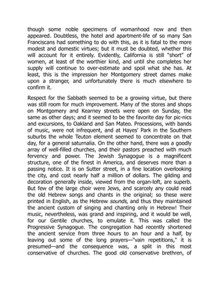 though some noble specimens of womanhood now and then
appeared. Doubtless, the hotel and apartment-life of so many San
Franciscans had something to do with this, as it is fatal to the more
modest and domestic virtues; but it must be doubted, whether this
will account for it entirely. Evidently, California is still "short" of
women, at least of the worthier kind, and until she completes her
supply will continue to over-estimate and spoil what she has. At
least, this is the impression her Montgomery street dames make
upon a stranger, and unfortunately there is much elsewhere to
confirm it.
Respect for the Sabbath seemed to be a growing virtue, but there
was still room for much improvement. Many of the stores and shops
on Montgomery and Kearney streets were open on Sunday, the
same as other days; and it seemed to be the favorite day for pic-nics
and excursions, to Oakland and San Mateo. Processions, with bands
of music, were not infrequent, and at Hayes' Park in the Southern
suburbs the whole Teuton element seemed to concentrate on that
day, for a general saturnalia. On the other hand, there was a goodly
array of well-filled churches, and their pastors preached with much
fervency and power. The Jewish Synagogue is a magnificent
structure, one of the finest in America, and deserves more than a
passing notice. It is on Sutter street, in a fine location overlooking
the city, and cost nearly half a million of dollars. The gilding and
decoration generally inside, viewed from the organ-loft, are superb.
But few of the large choir were Jews, and scarcely any could read
the old Hebrew songs and chants in the original; so these were
printed in English, as the Hebrew sounds, and thus they maintained
the ancient custom of singing and chanting only in Hebrew! Their
music, nevertheless, was grand and inspiring, and it would be well,
for our Gentile churches, to emulate it. This was called the
Progressive Synagogue. The congregation had recently shortened
the ancient service from three hours to an hour and a half, by
leaving out some of the long prayers—"vain repetitions," it is
presumed—and the consequence was, a split in this most
conservative of churches. The good old conservative brethren, of
 