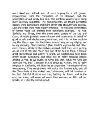 more fixed and settled; and all were hoping for a still greater
improvement, with the completion of the Railroad, and the
resumption of old family ties East. The drinking-saloons were being
more carefully regulated. The gambling-hells, no longer permitted
openly, were being more and more driven into obscurity and secrecy.
Law and order were more rigidly enforced. The vigilance committees
of former years still exerted their beneficent example. The Alta,
Bulletin, and Times, then the three great papers of the city and
Coast, all noble journals, were all open and pronounced in behalf of
good morals and wholesome government; and it is not too much to
say, that the prospect for the future was certainly very gratifying, not
to say cheering. "Forty-Niners," (Bret Harte's Argonauts) and other
early comers, declared themselves amazed, that they were getting
on, as well as they did. "Yes," said one of the best of them, a man of
great shrewdness and ability, "I grant, we Californians have been
pretty rough customers, and have not as many religious people
among us yet, as we ought to have; but then, what we have are
iron-clad, you bet!" I suspect that is about so. A man, who is really
religious in California, will likely be so anywhere. The severity of his
temptations, if he resist them, will make him invulnerable; and all
the "fiery darts of the wicked one," elsewhere, will fall harmless at
his feet. Faithful Monitors are they, battling for Jesus; and in the
end, we know, will come off more than conquerors. With all our
hearts, let us bid them God speed!
 
