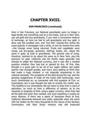 CHAPTER XVIII.
SAN FRANCISCO (continued).
Here in San Francisco, our National greenbacks were no longer a
legal tender, but everything was on a coin basis. Just as in New York,
you sell gold and buy greenbacks, if you want a convenient medium
of exchange, so here we had to sell greenbacks and buy gold. A
dime was the smallest coin, and "two bits" (twenty-five cents) the
usual gratuity. A newspaper cost a dime, or two for twenty-five cents
—the change never being returned. Fruits and vegetables were
cheap, but dry-goods, groceries, clothing, books, etc., about the
same in gold, as East in greenbacks. The general cost of living,
therefore, seemed to be about the same as in New York, plus the
premium on gold. California and the Pacific slope generally had
refused to adopt the National currency, and it was still a mooted
question whether they had lost or gained by this. At first, they
thought it a great gain to be rid of our paper dollars; but public
opinion had changed greatly, and many were getting to think they
had made a huge mistake, in not originally acquiescing in the
national necessity. The prosperity of the East during the war, and the
pending sluggishness of trade on the Coast (still continuing), were
much commented on, as connected with this question of Coin vs.
Greenbacks; but it was thought too late to remedy the matter now.
This hostility to our Greenbacks did not seem to arise from a want of
patriotism, so much as from a difference of opinion, as to the
necessity or propriety of their using a paper currency, when they had
all the gold and silver they wanted, and were exporting a surplus by
every steamer. If there was a speck of Secession there at first,
California afterwards behaved very nobly, especially when she came
with her bullion by the many thousands to the rescue of the Sanitary
Commission; and Starr King's memory was still treasured
 