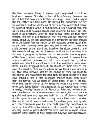 the time we were there, it seemed quite neglected, except for
business purposes. One day, in the middle of January, however, we
had duties that took us to Alcatraz and Angel Island, and essayed
the trip thither in a little sloop. On leaving the Occidental, the sky
was overcast, and we had the usual drizzle of that winter; but before
we reached Meigg's Wharf, it had thickened into a pouring rain, and
as we crossed to Alcatraz squalls were churning the outer bay into
foam in all directions. After an hour or two there, on that rocky
fortress, the key of San Francisco, with the wind and rain dashing
fitfully about us, we took advantage of a temporary lull to re-embark
for Angel Island. We had hardly got off, however, before squall after
squall came charging down upon us; and as we beat up the little
strait between Angel Island and Socelito, the sloop careening and
the waves breaking over us, it seemed at times as if we were in a
fair way of going to the bottom. Just as we rounded the rocky point
of the Island, before reaching the landing, a squall of unusual force
struck us athwart the bows, wave after wave leaped aboard, and for
awhile our gallant little craft quivered in the blast like a spent race-
horse, as she struggled onward. An abrupt lee shore was on one
side, the squall howling on the other; but we faced it out, and in a
lull, that soon followed, shot by the landing (it being too rough to
halt there), and weathering the next point dropped anchor in a little
cove behind it, just in time to escape another squall even fiercer
than the former. Had we been off either point, or out in the bay,
when this last one struck us, no doubt we would have gone ashore
or to Davy Jones' locker; and altogether, as our Captain said, it was
a "nasty, dirty day," even for San Francisco. Returning, we had skies
less treacherous and a smoother run; but were glad to reach the
grateful welcome and spacious halls of the Occidental, best of
hotels, again. It may be, that the bay was a little ruder that day,
than usual; but it bears a bad name for sudden gusts and squalls,
and San Franciscans give it a wide berth generally. Sometimes, in
summer, it is afflicted by calms as well as squalls; we heard some
amusing stories of parties becalmed there until late at night, unable
to reach either shore; so that, altogether, however useful otherwise,
 