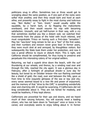 politicians snug in office. Sometimes two or three would get to
wrangling about the same position, as if one part of the rocks were
softer than another, and then they would bark and howl at each
other, and presently essay to fight in the most clumsy and ludicrous
way. "Ben Butler," or "Gen. Grant," would usually settle the
squabble, by a harsh bark, or by flopping the malcontents
overboard, and then would resume his nap with becoming
satisfaction. Uncouth, and yet half-human in their way, with a cry
that sometimes startled you like a distant wail, we watched their
movements from the piazza of the hotel with much interest, and
must congratulate 'Frisco on having such a first-class "sensation."
May her "sea-lions" long remain to her as a "lion" of the first water,
and their numbers and renown never grow less! In former years,
they were much shot at and annoyed, by thoughtless visitors. But
subsequently the State took them under her protection, and now it
was a penal offence to injure or disturb them. This is right, and
California should be complimented, for thus trying to preserve and
perpetuate this interesting colony of her original settlers.
Returning, we had a superb drive down the beach, with the surf
thundering at our wheels; and thence, by a winding road over and
through the hills, reached the city again. It was a glorious day in
February, after a fortnight of perpetual drizzle—a June day for
beauty, but toned by an October breeze—the sun flashing overhead
like a shield of gold; the road, over and between the hills, gave us
from time to time exquisite glimpses of the sea or bay and city;
every sense seemed keyed to a new life and power of enjoyment;
and the memory of that "drive to the Cliff," is something wonderfully
clear and charming still. It would be surprising, if Californians did not
brag considerably about it. They are not famed for modesty, and
would be heathens, if they kept silence.
Californians are proverbial for their ups and downs, and we heard
much of their varying fortunes. You will scarcely meet a leading
citizen, who has not been down to "hard-pan" once or twice in his
career, and everybody seems to enjoy telling about it. In former
 