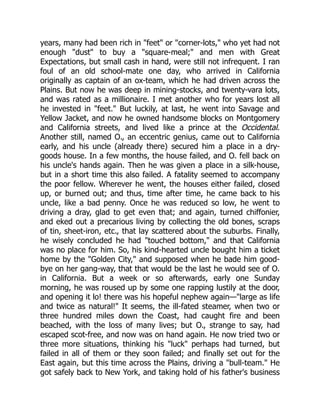 years, many had been rich in "feet" or "corner-lots," who yet had not
enough "dust" to buy a "square-meal;" and men with Great
Expectations, but small cash in hand, were still not infrequent. I ran
foul of an old school-mate one day, who arrived in California
originally as captain of an ox-team, which he had driven across the
Plains. But now he was deep in mining-stocks, and twenty-vara lots,
and was rated as a millionaire. I met another who for years lost all
he invested in "feet." But luckily, at last, he went into Savage and
Yellow Jacket, and now he owned handsome blocks on Montgomery
and California streets, and lived like a prince at the Occidental.
Another still, named O., an eccentric genius, came out to California
early, and his uncle (already there) secured him a place in a dry-
goods house. In a few months, the house failed, and O. fell back on
his uncle's hands again. Then he was given a place in a silk-house,
but in a short time this also failed. A fatality seemed to accompany
the poor fellow. Wherever he went, the houses either failed, closed
up, or burned out; and thus, time after time, he came back to his
uncle, like a bad penny. Once he was reduced so low, he went to
driving a dray, glad to get even that; and again, turned chiffonier,
and eked out a precarious living by collecting the old bones, scraps
of tin, sheet-iron, etc., that lay scattered about the suburbs. Finally,
he wisely concluded he had "touched bottom," and that California
was no place for him. So, his kind-hearted uncle bought him a ticket
home by the "Golden City," and supposed when he bade him good-
bye on her gang-way, that that would be the last he would see of O.
in California. But a week or so afterwards, early one Sunday
morning, he was roused up by some one rapping lustily at the door,
and opening it lo! there was his hopeful nephew again—"large as life
and twice as natural!" It seems, the ill-fated steamer, when two or
three hundred miles down the Coast, had caught fire and been
beached, with the loss of many lives; but O., strange to say, had
escaped scot-free, and now was on hand again. He now tried two or
three more situations, thinking his "luck" perhaps had turned, but
failed in all of them or they soon failed; and finally set out for the
East again, but this time across the Plains, driving a "bull-team." He
got safely back to New York, and taking hold of his father's business
 