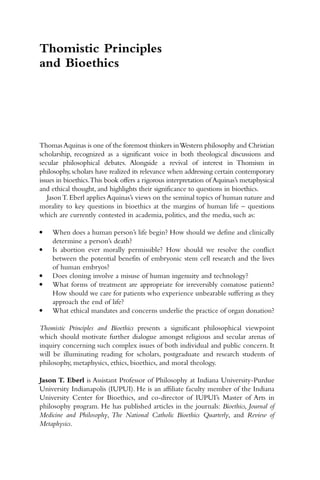 ThomasAquinas is one of the foremost thinkers inWestern philosophy and Christian
scholarship, recognized as a significant voice in both theological discussions and
secular philosophical debates. Alongside a revival of interest in Thomism in
philosophy,scholars have realized its relevance when addressing certain contemporary
issues in bioethics.This book offers a rigorous interpretation of Aquinas’s metaphysical
and ethical thought, and highlights their significance to questions in bioethics.
JasonT. Eberl applies Aquinas’s views on the seminal topics of human nature and
morality to key questions in bioethics at the margins of human life – questions
which are currently contested in academia, politics, and the media, such as:
● When does a human person’s life begin? How should we define and clinically
determine a person’s death?
● Is abortion ever morally permissible? How should we resolve the conflict
between the potential benefits of embryonic stem cell research and the lives
of human embryos?
● Does cloning involve a misuse of human ingenuity and technology?
● What forms of treatment are appropriate for irreversibly comatose patients?
How should we care for patients who experience unbearable suffering as they
approach the end of life?
● What ethical mandates and concerns underlie the practice of organ donation?
Thomistic Principles and Bioethics presents a significant philosophical viewpoint
which should motivate further dialogue amongst religious and secular arenas of
inquiry concerning such complex issues of both individual and public concern. It
will be illuminating reading for scholars, postgraduate and research students of
philosophy, metaphysics, ethics, bioethics, and moral theology.
Jason T. Eberl is Assistant Professor of Philosophy at Indiana University-Purdue
University Indianapolis (IUPUI). He is an affiliate faculty member of the Indiana
University Center for Bioethics, and co-director of IUPUI’s Master of Arts in
philosophy program. He has published articles in the journals: Bioethics, Journal of
Medicine and Philosophy, The National Catholic Bioethics Quarterly, and Review of
Metaphysics.
Thomistic Principles
and Bioethics
 