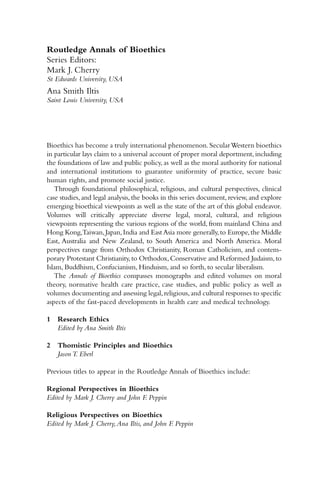 Routledge Annals of Bioethics
Series Editors:
Mark J. Cherry
St Edwards University, USA
Ana Smith Iltis
Saint Louis University, USA
Bioethics has become a truly international phenomenon.SecularWestern bioethics
in particular lays claim to a universal account of proper moral deportment, including
the foundations of law and public policy, as well as the moral authority for national
and international institutions to guarantee uniformity of practice, secure basic
human rights, and promote social justice.
Through foundational philosophical, religious, and cultural perspectives, clinical
case studies, and legal analysis, the books in this series document, review, and explore
emerging bioethical viewpoints as well as the state of the art of this global endeavor.
Volumes will critically appreciate diverse legal, moral, cultural, and religious
viewpoints representing the various regions of the world, from mainland China and
Hong Kong,Taiwan,Japan,India and East Asia more generally,to Europe,the Middle
East, Australia and New Zealand, to South America and North America. Moral
perspectives range from Orthodox Christianity, Roman Catholicism, and contem-
porary Protestant Christianity,to Orthodox,Conservative and Reformed Judaism,to
Islam, Buddhism, Confucianism, Hinduism, and so forth, to secular liberalism.
The Annals of Bioethics compasses monographs and edited volumes on moral
theory, normative health care practice, case studies, and public policy as well as
volumes documenting and assessing legal,religious,and cultural responses to specific
aspects of the fast-paced developments in health care and medical technology.
1 Research Ethics
Edited by Ana Smith Iltis
2 Thomistic Principles and Bioethics
Jason T. Eberl
Previous titles to appear in the Routledge Annals of Bioethics include:
Regional Perspectives in Bioethics
Edited by Mark J. Cherry and John F
. Peppin
Religious Perspectives on Bioethics
Edited by Mark J. Cherry,Ana Iltis, and John F
. Peppin
 