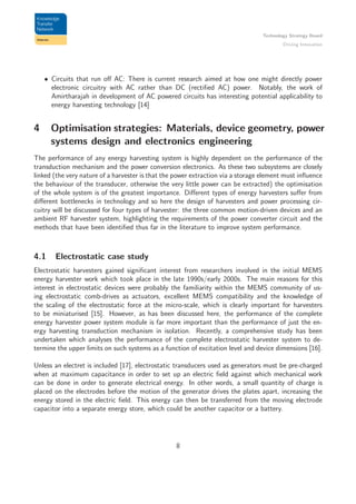 Technology Strategy Board
Driving Innovation
• Circuits that run oﬀ AC: There is current research aimed at how one might directly power
electronic circuitry with AC rather than DC (rectiﬁed AC) power. Notably, the work of
Amirtharajah in development of AC powered circuits has interesting potential applicability to
energy harvesting technology [14]
4 Optimisation strategies: Materials, device geometry, power
systems design and electronics engineering
The performance of any energy harvesting system is highly dependent on the performance of the
transduction mechanism and the power conversion electronics. As these two subsystems are closely
linked (the very nature of a harvester is that the power extraction via a storage element must inﬂuence
the behaviour of the transducer, otherwise the very little power can be extracted) the optimisation
of the whole system is of the greatest importance. Diﬀerent types of energy harvesters suﬀer from
diﬀerent bottlenecks in technology and so here the design of harvesters and power processing cir-
cuitry will be discussed for four types of harvester: the three common motion-driven devices and an
ambient RF harvester system, highlighting the requirements of the power converter circuit and the
methods that have been identiﬁed thus far in the literature to improve system performance.
4.1 Electrostatic case study
Electrostatic harvesters gained signiﬁcant interest from researchers involved in the initial MEMS
energy harvester work which took place in the late 1990s/early 2000s. The main reasons for this
interest in electrostatic devices were probably the familiarity within the MEMS community of us-
ing electrostatic comb-drives as actuators, excellent MEMS compatibility and the knowledge of
the scaling of the electrostatic force at the micro-scale, which is clearly important for harvesters
to be miniaturised [15]. However, as has been discussed here, the performance of the complete
energy harvester power system module is far more important than the performance of just the en-
ergy harvesting transduction mechanism in isolation. Recently, a comprehensive study has been
undertaken which analyses the performance of the complete electrostatic harvester system to de-
termine the upper limits on such systems as a function of excitation level and device dimensions [16].
Unless an electret is included [17], electrostatic transducers used as generators must be pre-charged
when at maximum capacitance in order to set up an electric ﬁeld against which mechanical work
can be done in order to generate electrical energy. In other words, a small quantity of charge is
placed on the electrodes before the motion of the generator drives the plates apart, increasing the
energy stored in the electric ﬁeld. This energy can then be transferred from the moving electrode
capacitor into a separate energy store, which could be another capacitor or a battery.
8
 