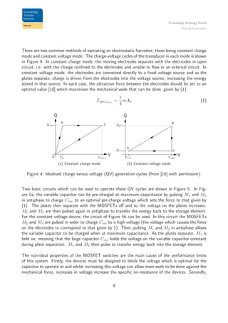 Technology Strategy Board
Driving Innovation
There are two common methods of operating an electrostatic harvester, these being constant charge
mode and constant voltage mode. The charge-voltage cycles of the transducer in each mode is shown
in Figure 4. In constant charge mode, the moving electrodes separate with the electrodes in open
circuit, i.e. with the charge conﬁned to the electrodes and unable to ﬂow in an external circuit. In
constant voltage mode, the electrodes are connected directly to a ﬁxed voltage source and as the
plates separate, charge is driven from the electrodes into the voltage source, increasing the energy
stored in that source. In each case, the attractive force between the electrodes should be set to an
optimal value [18] which maximises the mechanical work that can be done, given by (1):
FoptCZres
=
π
4
mA0 (1)
Q
VA
B
CQopp
Vpc Vmax
(a) Constant charge mode
Q
V
A
B
CQres
Vres
Qpre
Vopp
(b) Constant voltage mode
Figure 4: Idealised charge versus voltage (QV) generation cycles (from [16] with permission).
Two basic circuits which can be used to operate these QV cycles are shown in Figure 5. In Fig-
ure 5a, the variable capacitor can be pre-charged at maximum capacitance by pulsing M1 and M2
in antiphase to charge Cvar to an optimal pre-charge voltage which sets the force to that given by
(1). The plates then separate with the MOSFETs oﬀ and so the voltage on the plates increases.
M1 and M2 are then pulsed again in antiphase to transfer the energy back to the storage element.
For the constant voltage device, the circuit of Figure 5b can be used. In this circuit the MOSFETs
M3 and M4 are pulsed in order to charge Cint to a high voltage (the voltage which causes the force
on the electrodes to correspond to that given by 1). Then, pulsing M1 and M2 in antiphase allows
the variable capacitor to be charged when at maximum capacitance. As the plates separate, M1 is
held on, meaning that the large capacitor Cint holds the voltage on the variable capacitor constant
during plate separation. M3 and M4 then pulse to transfer energy back into the storage element.
The non-ideal properties of the MOSFET switches are the main cause of the performance limits
of this system. Firstly, the devices must be designed to block the voltage which is optimal for the
capacitor to operate at and whilst increasing this voltage can allow more work to be done against the
mechanical force, increases in voltage increase the speciﬁc on-resistance of the devices. Secondly,
9
 