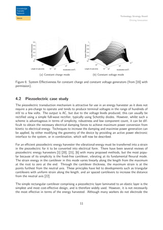 Technology Strategy Board
Driving Innovation
10
−2
10
0
10
2
10
−1
10
0
10
1
0
0.1
0.2
0.3
0.4
0.5
Acceleration [m/s
2
]
Length of cube [mm]
SystemEffectiveness
(a) Constant charge mode
10
−2
10
0
10
2
10
−1
10
0
10
1
0
0.2
0.4
0.6
0.8
1
Acceleration [m/s
2
]
Length of cube [mm]
SystemEffectiveness
(b) Constant voltage mode
Figure 6: System Eﬀectiveness for constant charge and constant voltage generators (from [16] with
permission).
4.2 Piezoelectric case study
The piezoelectric transduction mechanism is attractive for use in an energy harvester as it does not
require a pre-charge to operate and tends to produce terminal voltages in the range of hundreds of
mV to a few volts. The output is AC, but due to the voltage levels produced, this can usually be
rectiﬁed using a simple full-wave rectiﬁer, typically using Schottky diodes. However, whilst such a
scheme is advantageous in terms of simplicity, robustness and low component count, it can be dif-
ﬁcult to obtain the necessary electrical damping forces to achieve maximum power conversion from
kinetic to electrical energy. Techniques to increase the damping and maximise power generation can
be applied, by either modifying the geometry of the device by providing an active power electronic
interface to the system, or in combination, which will now be described.
For an eﬃcient piezoelectric energy harvester the vibrational energy must be transferred into a strain
in the piezoelectric for it to be converted into electrical form. There have been several reviews of
piezoelectric energy harvesters [1] [20], [21], [6] with many proposed methods, but the most popu-
lar because of its simplicity is the ﬁxed-free cantilever, vibrating at its fundamental ﬂexural mode.
The strain energy in the cantilever in this mode varies linearly along the length from the maximum
at the root to zero at the end. Through the cantilever thickness, the maximum strain is at the
points furthest from the neutral axis. These principles have led to developments such as triangular
cantilevers with uniform strain along the length, and air spaced cantilevers to increase the distance
from the neutral axis [22].
The simple rectangular cantilever comprising a piezoelectric layer laminated to an elastic layer is the
simplest and most cost-eﬀective design, and is therefore widely used. However, it is not necessarily
the most eﬀective in terms of the energy harvested. Although many workers do not electrode the
11
 