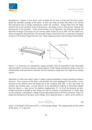 Technology Strategy Board
Driving Innovation
piezoelectric in regions of zero strain, such as below the tip mass or ﬁxed end, few have investi-
gated the electrode coverage of the beam. In this case study we show that there is an internal
loss mechanism due to charge redistribution within the cantilever. Charge ﬂows from the highly
strained root of the cantilever to the unstrained tip, and energy is lost in this process, reducing the
eﬀectiveness of the harvester. These internal losses can be signiﬁcant and through reducing the
electrode coverage of the beam we can increase power output by up to 18%! For the simple can-
tilever arrangement discussed here, the harvested energy is maximised with an electrode coverage of
exactly 2/3 of the beam length from the root. These results have been experimentally conﬁrmed [23].
x
y
w l
F
(a)
x x=l
V
Vave
Charge Equalisation
(b)
Figure 7: a) schematic of a piezoelectric energy harvester, with the piezoelectric layer electroded
top and bottom, on top of a passive substrate (grey), b) the voltage distribution along a beam for
inﬁnitesimally small piezoelectric elements and the schematic charge ﬂow from high to low voltage
regions.
Described in a little more detail, Figure 7 shows a typical piezoelectric energy harvesting cantilever
structure. The curvature of the beam, and therefore the strain developed in the ceramic, is pro-
portional to the distance from the loaded end of the cantilever [24], [25]. In this case study, we
consider two limiting cases: a) each element of the piezoelectric material is electrically isolated
from the others i.e. open circuit, the dielectric displacement, D =0; b) all the elements are elec-
trically connected in parallel so that charge can ﬂow to maintain an equipotential, V. Under open
circuit conditions a piezoelectric voltage is generated proportional to the beam curvature. Figure 7b
shows the distribution of the open circuit voltage, V(x), along the beam, x , which can be written as:
V (x) = 2
l − x
l
Vave (2)
where l is the length of the beam and Vave is the average voltage. The energy stored over the whole
of the beam, EV is given by:
12
 