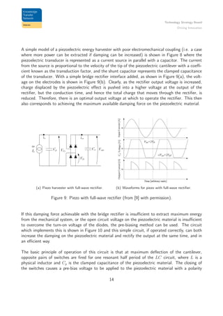 Technology Strategy Board
Driving Innovation
A simple model of a piezoelectric energy harvester with poor electromechanical coupling (i.e. a case
where more power can be extracted if damping can be increased) is shown in Figure 8 where the
piezoelectric transducer is represented as a current source in parallel with a capacitor. The current
from the source is proportional to the velocity of the tip of the piezoelectric cantilever with a coeﬃ-
cient known as the transduction factor, and the shunt capacitor represents the clamped capacitance
of the transducer. With a simple bridge rectiﬁer interface added, as shown in Figure 9(a), the volt-
age on the electrodes is shown in Figure 9(b). Clearly, as the rectiﬁer output voltage is increased,
charge displaced by the piezoelectric eﬀect is pushed into a higher voltage at the output of the
rectiﬁer, but the conduction time, and hence the total charge that moves through the rectiﬁer, is
reduced. Therefore, there is an optimal output voltage at which to operate the rectiﬁer. This then
also corresponds to achieving the maximum available damping force on the piezoelectric material.
(a) Piezo harvester with full-wave rectiﬁer. (b) Waveforms for piezo with full-wave rectiﬁer.
Figure 9: Piezo with full-wave rectiﬁer (from [9] with permission).
If this damping force achievable with the bridge rectiﬁer is insuﬃcient to extract maximum energy
from the mechanical system, or the open circuit voltage on the piezoelectric material is insuﬃcient
to overcome the turn-on voltage of the diodes, the pre-biasing method can be used. The circuit
which implements this is shown in Figure 10 and this simple circuit, if operated correctly, can both
increase the damping on the piezoelectric material and rectify the output at the same time, and in
an eﬃcient way.
The basic principle of operation of this circuit is that at maximum deﬂection of the cantilever,
opposite pairs of switches are ﬁred for one resonant half period of the LC circuit, where L is a
physical inductor and Cp is the clamped capacitance of the piezoelectric material. The closing of
the switches causes a pre-bias voltage to be applied to the piezoelectric material with a polarity
14
 