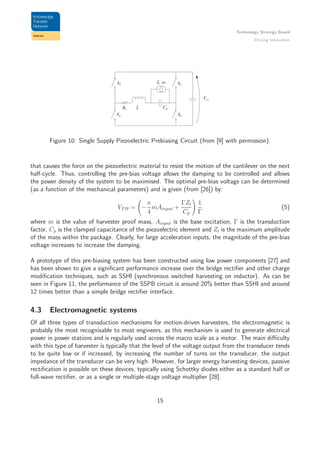 Technology Strategy Board
Driving Innovation
Figure 10: Single Supply Piezoelectric Prebiasing Circuit (from [9] with permission).
that causes the force on the piezoelectric material to resist the motion of the cantilever on the next
half-cycle. Thus, controlling the pre-bias voltage allows the damping to be controlled and allows
the power density of the system to be maximised. The optimal pre-bias voltage can be determined
(as a function of the mechanical parameters) and is given (from [26]) by:
VP B = −
π
4
mAinput +
ΓZl
Cp
1
Γ
(5)
where m is the value of harvester proof mass, Ainput is the base excitation, Γ is the transduction
factor, Cp is the clamped capacitance of the piezoelectric element and Zl is the maximum amplitude
of the mass within the package. Clearly, for large acceleration inputs, the magnitude of the pre-bias
voltage increases to increase the damping.
A prototype of this pre-biasing system has been constructed using low power components [27] and
has been shown to give a signiﬁcant performance increase over the bridge rectiﬁer and other charge
modiﬁcation techniques, such as SSHI (synchronous switched harvesting on inductor). As can be
seen in Figure 11, the performance of the SSPB circuit is around 20% better than SSHI and around
12 times better than a simple bridge rectiﬁer interface.
4.3 Electromagnetic systems
Of all three types of transduction mechanisms for motion-driven harvesters, the electromagnetic is
probably the most recognisable to most engineers, as this mechanism is used to generate electrical
power in power stations and is regularly used across the macro scale as a motor. The main diﬃculty
with this type of harvester is typically that the level of the voltage output from the transducer tends
to be quite low or if increased, by increasing the number of turns on the transducer, the output
impedance of the transducer can be very high. However, for larger energy harvesting devices, passive
rectiﬁcation is possible on these devices, typically using Schottky diodes either as a standard half or
full-wave rectiﬁer, or as a single or multiple-stage voltage multiplier [28].
15
 