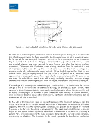 Technology Strategy Board
Driving Innovation
Figure 11: Power output of piezoelectric harvester using diﬀerent interface circuits
In order for an electromagnetic generator to achieve maximum power density, as is the case with
the other transducer types, the force produced by the transducer must be set to an optimal value.
In the case of the electromagnetic harvester, the force on the transducer can be set by control-
ling the current in the pick up coil. Conjugate power variables (e.g. voltage and current, or force
and velocity) only carry real power when at the same frequency and when they have an in phase
component. This means that if only real power is being transferred from the mechanical to the
electrical domain, the current through the coil must be in phase with the developed voltage, i.e.
with the relative velocity between the magnet and coil. With a simple bridge rectiﬁer, this is not the
case as current though a simple passive rectiﬁer only occurs at the peak of the AC waveform, often
approximated as a rectangular pulse. However, as only the fundamental current in this pulse carries
real power, the optimal force can still be set with a bridge rectiﬁer by controlling the output voltage
of the rectiﬁer and this controlling the pulse width and height, and hence its fundamental current [29].
If the voltage from the output of an electromagnetic harvester is too low to overcome the turn-on
voltage of even a Schottky diode, a boost rectiﬁer topology can be used [30]. Such a system, often
operated in discontinuous conduction mode, can be used to boost the voltage from the rectiﬁer and
to modify the damping of the harvester in order to keep the power density a maximum. However,
once the rectiﬁer becomes active rather than passive, signiﬁcant additional functionality can be
provided, as will now be described.
So far, with all the transducer types, we have only considered the delivery of real power from the
source to the energy storage element, through some means of rectiﬁcation, with step-up or step-down
capability. However, with the electromagnetic transducer, it is possible to also adjust the resonant
frequency of the harvester by adding an active rectiﬁer. The basic idea behind this can be seen in
Figure 12. Any simple mass-spring-damper system can be represented in the electrical domain by a
parallel RLC circuit (representing the mass, spring and damper) with a current source excitation,
representing the vibration. The transducer in the circuit represents the transduction mechanism
16
 