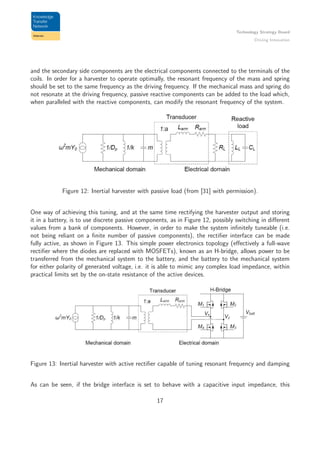Technology Strategy Board
Driving Innovation
and the secondary side components are the electrical components connected to the terminals of the
coils. In order for a harvester to operate optimally, the resonant frequency of the mass and spring
should be set to the same frequency as the driving frequency. If the mechanical mass and spring do
not resonate at the driving frequency, passive reactive components can be added to the load which,
when paralleled with the reactive components, can modify the resonant frequency of the system.
Figure 12: Inertial harvester with passive load (from [31] with permission).
One way of achieving this tuning, and at the same time rectifying the harvester output and storing
it in a battery, is to use discrete passive components, as in Figure 12, possibly switching in diﬀerent
values from a bank of components. However, in order to make the system inﬁnitely tuneable (i.e.
not being reliant on a ﬁnite number of passive components), the rectiﬁer interface can be made
fully active, as shown in Figure 13. This simple power electronics topology (eﬀectively a full-wave
rectiﬁer where the diodes are replaced with MOSFETs), known as an H-bridge, allows power to be
transferred from the mechanical system to the battery, and the battery to the mechanical system
for either polarity of generated voltage, i.e. it is able to mimic any complex load impedance, within
practical limits set by the on-state resistance of the active devices.
Figure 13: Inertial harvester with active rectiﬁer capable of tuning resonant frequency and damping
As can be seen, if the bridge interface is set to behave with a capacitive input impedance, this
17
 