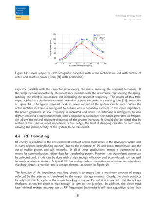 Technology Strategy Board
Driving Innovation
Figure 14: Power output of electromagnetic harvester with active rectiﬁcation and with control of
active and reactive power (from [31] with permission).
capacitor parallels with the capacitor representing the mass, reducing the resonant frequency. If
the bridge behaves inductively, the inductance parallels with the inductance representing the spring,
reducing the eﬀective inductance and increasing the resonant frequency. The results of this tech-
nique, applied to a pendulum harvester intended to generate power in a rocking boat [31], are shown
in Figure 14. The typical resonant peak in power output of the system can be seen. When the
active rectiﬁer interface is conﬁgured to behave with a capacitive element to the input impedance,
the power generated at low frequency is increased and when the interface is conﬁgured to look
slightly inductive (approximated here with a negative capacitance), the power generated at frequen-
cies above the natural resonant frequency of the system increases. It should also be noted that by
control of the resistive input impedance of the bridge, the level of damping can also be controlled,
allowing the power density of the system to be maximised.
4.4 RF Harvesting
RF energy is available in the environmental ambient across most areas in the developed world (and
in many regions in developing nations) due to the existence of TV and radio transmission and the
use of mobile phones and wiﬁ networks. In all of these applications, energy is transmitted as a
means for communication, rather than for transferring power. However, the transmitted power can
be collected and, if this can be done with a high enough eﬃciency and accumulated, can be used
to power a wireless sensor. A typical RF harvesting system comprises an antenna, an impedance
matching circuit, a rectiﬁer and a storage element, as shown in Figure 15.
The function of the impedance matching circuit is to ensure that a maximum amount of energy
collected by the antenna is transferred to the output storage element. Clearly, the diode conducts
for only half the AC cycle in the simple topology of Figure 15, and it is important that the voltage
developed across the diode is high enough to turn on the junction. In addition, the diode must
have minimal reverse recovery loss at RF frequencies (otherwise it will look capacitive rather than
18
 