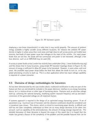 Technology Strategy Board
Driving Innovation
Figure 15: RF harvester system
displaying a non-linear characteristic) in order that it may rectify properly. The amount of ambient
energy available is highly variable across diﬀerent locations, for instance the ambient RF power
density is higher in urban areas than rural areas and high close to wiﬁ access points and mobile base
stations, low levels of input power cause low voltages at the input of the rectiﬁer. For input power
levels that are too low, the diode will not commutate and power is not harvested, although a low
bias detector, such as an SMS7630 may be used [32].
A survey or power levels across London has recently been undertaken (http://www.londonrfsurvey.org)
and this shows that in many locations, using simple RF harvester topology shown in Figure 15, the
amount of energy is suﬃcient to allow DC power to be harvested. However, in semi-urban and rural
areas, the available input power drops below the level that allows the diode to turn on, or for any
power processing circuitry to start up. This is a clear application where low input voltage capability
is required of a power converter.
4.5 Overview of design methodologies for harvesters
As has been demonstrated by the case studies above, traditional rectiﬁcation is only one part of the
feature set that can and should be included in the power electronic interface to an energy harvesting
device, be it a motion-driven or other type of harvesting device. Features such as ultra-low voltage
start-up, achieving the optimal damping, modifying system resonant frequency and up and down-
conversion of the generated voltage are all important factors.
A systems approach is required in the design of an optimised energy harvesting system. A set of
parameters (e.g. maximum size of harvester and the vibration conditions) should be considered and
a transducer type chosen. This choice, which is critical to maximising power density, is diﬃcult and
still has not been completely understood as there are so many design decisions to be taken into
account, such as capability of the semiconductors, the amount of energy storage required etc. The
detailed discussion of these decisions is beyond the scope of this report but it is hoped that the
reader has gained a ﬂavour of the complexity of the problem and the possible features that can be
19
 