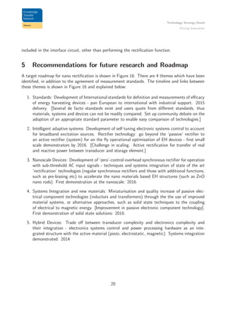 Technology Strategy Board
Driving Innovation
included in the interface circuit, other than performing the rectiﬁcation function.
5 Recommendations for future research and Roadmap
A target roadmap for nano rectiﬁcation is shown in Figure 16. There are 4 themes which have been
identiﬁed, in addition to the agreement of measurement standards. The timeline and links between
these themes is shown in Figure 16 and explained below:
1. Standards: Development of International standards for deﬁnition and measurements of eﬃcacy
of energy harvesting devices - pan European to international with industrial support. 2015
delivery. [Several de facto standards exist and users quote from diﬀerent standards, thus
materials, systems and devices can not be readily compared. Set up community debate on the
adoption of an appropriate standard parameter to enable easy comparison of technologies.]
2. Intelligent adaptive systems: Development of self tuning electronic systems control to account
for broadband excitation sources. Rectiﬁer technology: go beyond the ’passive’ rectiﬁer to
an active rectiﬁer (system) for on the ﬂy operational optimisation of EH devices - ﬁrst small
scale demonstrators by 2016. [Challenge in scaling. Active rectiﬁcation for transfer of real
and reactive power between transducer and storage element.]
3. Nanoscale Devices: Development of ‘zero’-control overhead synchronous rectiﬁer for operation
with sub-threshold AC input signals - techniques and systems integration of state of the art
’rectiﬁcation’ technologies (regular synchronous rectiﬁers and those with additional functions,
such as pre-biasing etc) to accelerate the nano materials based EH structures (such as ZnO
nano rods). First demonstration at the nanoscale: 2016.
4. Systems Integration and new materials: Miniaturisation and quality increase of passive elec-
trical component technologies (inductors and transformers) through the the use of improved
material systems, or alternative approaches, such as solid state techniques to the coupling
of electrical to magnetic energy. [Improvement in passive electronic component technology].
First demonstration of solid state solutions: 2018.
5. Hybrid Devices: Trade oﬀ between transducer complexity and electronics complexity and
their integration - electronics systems control and power processing hardware as an inte-
grated structure with the active material (piezo, electrostatic, magnetic). Systems integration
demonstrated: 2014
20
 