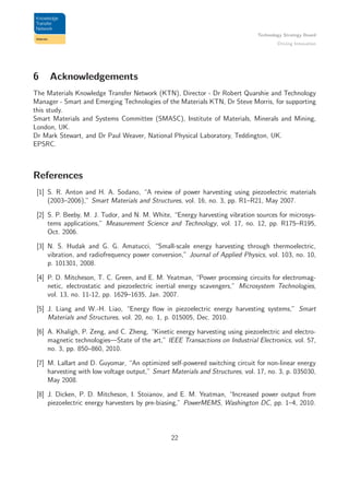Technology Strategy Board
Driving Innovation
6 Acknowledgements
The Materials Knowledge Transfer Network (KTN), Director - Dr Robert Quarshie and Technology
Manager - Smart and Emerging Technologies of the Materials KTN, Dr Steve Morris, for supporting
this study.
Smart Materials and Systems Committee (SMASC), Institute of Materials, Minerals and Mining,
London, UK.
Dr Mark Stewart, and Dr Paul Weaver, National Physical Laboratory, Teddington, UK.
EPSRC.
References
[1] S. R. Anton and H. A. Sodano, “A review of power harvesting using piezoelectric materials
(2003–2006),” Smart Materials and Structures, vol. 16, no. 3, pp. R1–R21, May 2007.
[2] S. P. Beeby, M. J. Tudor, and N. M. White, “Energy harvesting vibration sources for microsys-
tems applications,” Measurement Science and Technology, vol. 17, no. 12, pp. R175–R195,
Oct. 2006.
[3] N. S. Hudak and G. G. Amatucci, “Small-scale energy harvesting through thermoelectric,
vibration, and radiofrequency power conversion,” Journal of Applied Physics, vol. 103, no. 10,
p. 101301, 2008.
[4] P. D. Mitcheson, T. C. Green, and E. M. Yeatman, “Power processing circuits for electromag-
netic, electrostatic and piezoelectric inertial energy scavengers,” Microsystem Technologies,
vol. 13, no. 11-12, pp. 1629–1635, Jan. 2007.
[5] J. Liang and W.-H. Liao, “Energy ﬂow in piezoelectric energy harvesting systems,” Smart
Materials and Structures, vol. 20, no. 1, p. 015005, Dec. 2010.
[6] A. Khaligh, P. Zeng, and C. Zheng, “Kinetic energy harvesting using piezoelectric and electro-
magnetic technologies—State of the art,” IEEE Transactions on Industrial Electronics, vol. 57,
no. 3, pp. 850–860, 2010.
[7] M. Lallart and D. Guyomar, “An optimized self-powered switching circuit for non-linear energy
harvesting with low voltage output,” Smart Materials and Structures, vol. 17, no. 3, p. 035030,
May 2008.
[8] J. Dicken, P. D. Mitcheson, I. Stoianov, and E. M. Yeatman, “Increased power output from
piezoelectric energy harvesters by pre-biasing,” PowerMEMS, Washington DC, pp. 1–4, 2010.
22
 
