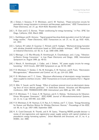 Technology Strategy Board
Driving Innovation
[9] J. Dicken, I. Stoianov, P. D. Mitcheson, and E. M. Yeatman, “Power-extraction circuits for
piezoelectric energy harvesters in miniature and low-power applications,” IEEE Transactions on
Power Electronics, vol. 27, pp. 4514–4529, November 2012.
[10] L. R. Clare and S. G. Burrow, “Power conditioning for energy harvesting,” in Proc. SPIE, San
Diego, California, USA, March 2008.
[11] L. Karthikeyan and B. Amrutur, “Signal-powered low-drop-diode equivalent circuit for full-wave
bridge rectiﬁer,” Power Electronics, IEEE Transactions on, vol. 27, no. 10, pp. 4192 –4201,
oct. 2012.
[12] L. Garbuio, M. Lallart, D. Guyomar, C. Richard, and D. Audigier, “Mechanical energy harvester
with ultralow threshold rectiﬁcation based on SSHI nonlinear technique,” IEEE Transactions
on Industrial Electronics, vol. 56, no. 4, pp. 1048–1056, 2009.
[13] S. Meninger, J. O. Mur-Miranda, R. Amirtharajah, A. Chandrakasan, and J. Lang, “Vibration-
to-Electric Energy Conversion,” in Low Power Electronics and Design, 1999, International
Symposium on, August 1999, pp. 48–53.
[14] J. Wenck, R. Amirtharajah, J. Collier, and J. Siebert, “AC power supply circuits for energy
harvesting,” VLSI Circuits, 2007 IEEE Symposium on, pp. 92–93, 2007.
[15] P. D. Mitcheson, T. Sterken, C. He, M. Kiziroglou, E. M. Yeatman, and R. Puers, “Electrostatic
Microgenerators,” Measurement and Control, vol. 41, pp. 114–119, 2008.
[16] P. D. Mitcheson and T. C. Green, “Maximum eﬀectiveness of electrostatic energy harvesters
when coupled to interface circuits,” IEEE Transactions on Circuits and Systems Part 1: Regular
Papers.
[17] D. Miki, Y. Suzuki, and N. Kasagi, “Eﬀect of nonlinear external circuit on electrostatic damp-
ing force of micro electret generator,” in Solid-State Sensors, Actuators and Microsystems
Conference, 2009. TRANSDUCERS 2009. International, june 2009, pp. 636 – 639.
[18] P. D. Mitcheson, T. C. Green, E. M. Yeatman, and A. S. Holmes, “Architectures for Vibration-
Driven Micropower Generators,” IEEE/ASME Journal of Microelectromechanical Systems,
vol. 13, no. 3, pp. 429–440, June 2004.
[19] P. D. Mitcheson, E. M. Yeatman, G. K. Rao, A. S. Holmes, and T. C. Green, “Energy Harvesting
for Human and Machine Motion for Wireless Electronic Devices,” Proceedings of the IEEE,
vol. 96, no. 9, pp. 1457–1486, September 2008.
[20] K. A. Cook-Chennault, N. Thambi, and A. M. Sastry, “Powering MEMS portable devices—a
review of non-regenerative and regenerative power supply systems with special emphasis on
piezoelectric energy harvesting systems,” Smart Materials and Structures, vol. 17, no. 4, p.
043001, Jun. 2008.
23
 