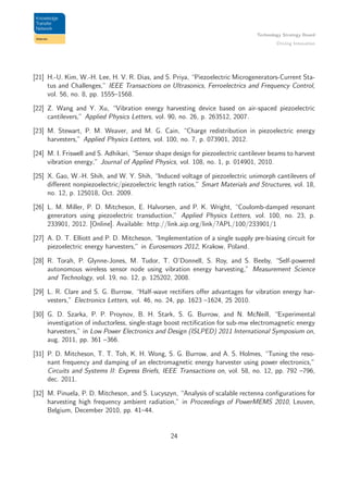 Technology Strategy Board
Driving Innovation
[21] H.-U. Kim, W.-H. Lee, H. V. R. Dias, and S. Priya, “Piezoelectric Microgenerators-Current Sta-
tus and Challenges,” IEEE Transactions on Ultrasonics, Ferroelectrics and Frequency Control,
vol. 56, no. 8, pp. 1555–1568.
[22] Z. Wang and Y. Xu, “Vibration energy harvesting device based on air-spaced piezoelectric
cantilevers,” Applied Physics Letters, vol. 90, no. 26, p. 263512, 2007.
[23] M. Stewart, P. M. Weaver, and M. G. Cain, “Charge redistribution in piezoelectric energy
harvesters,” Applied Physics Letters, vol. 100, no. 7, p. 073901, 2012.
[24] M. I. Friswell and S. Adhikari, “Sensor shape design for piezoelectric cantilever beams to harvest
vibration energy,” Journal of Applied Physics, vol. 108, no. 1, p. 014901, 2010.
[25] X. Gao, W.-H. Shih, and W. Y. Shih, “Induced voltage of piezoelectric unimorph cantilevers of
diﬀerent nonpiezoelectric/piezoelectric length ratios,” Smart Materials and Structures, vol. 18,
no. 12, p. 125018, Oct. 2009.
[26] L. M. Miller, P. D. Mitcheson, E. Halvorsen, and P. K. Wright, “Coulomb-damped resonant
generators using piezoelectric transduction,” Applied Physics Letters, vol. 100, no. 23, p.
233901, 2012. [Online]. Available: http://link.aip.org/link/?APL/100/233901/1
[27] A. D. T. Elliott and P. D. Mitcheson, “Implementation of a single supply pre-biasing circuit for
piezoelectric energy harvesters,” in Eurosensors 2012, Krakow, Poland.
[28] R. Torah, P. Glynne-Jones, M. Tudor, T. O’Donnell, S. Roy, and S. Beeby, “Self-powered
autonomous wireless sensor node using vibration energy harvesting,” Measurement Science
and Technology, vol. 19, no. 12, p. 125202, 2008.
[29] L. R. Clare and S. G. Burrow, “Half-wave rectiﬁers oﬀer advantages for vibration energy har-
vesters,” Electronics Letters, vol. 46, no. 24, pp. 1623 –1624, 25 2010.
[30] G. D. Szarka, P. P. Proynov, B. H. Stark, S. G. Burrow, and N. McNeill, “Experimental
investigation of inductorless, single-stage boost rectiﬁcation for sub-mw electromagnetic energy
harvesters,” in Low Power Electronics and Design (ISLPED) 2011 International Symposium on,
aug. 2011, pp. 361 –366.
[31] P. D. Mitcheson, T. T. Toh, K. H. Wong, S. G. Burrow, and A. S. Holmes, “Tuning the reso-
nant frequency and damping of an electromagnetic energy harvester using power electronics,”
Circuits and Systems II: Express Briefs, IEEE Transactions on, vol. 58, no. 12, pp. 792 –796,
dec. 2011.
[32] M. Pinuela, P. D. Mitcheson, and S. Lucyszyn, “Analysis of scalable rectenna conﬁgurations for
harvesting high frequency ambient radiation,” in Proceedings of PowerMEMS 2010, Leuven,
Belgium, December 2010, pp. 41–44.
24
 
