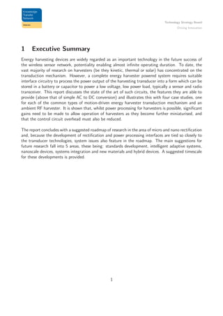 Technology Strategy Board
Driving Innovation
1 Executive Summary
Energy harvesting devices are widely regarded as an important technology in the future success of
the wireless sensor network, potentiality enabling almost inﬁnite operating duration. To date, the
vast majority of research on harvesters (be they kinetic, thermal or solar) has concentrated on the
transduction mechanism. However, a complete energy harvester powered system requires suitable
interface circuitry to process the power output of the harvesting transducer into a form which can be
stored in a battery or capacitor to power a low voltage, low power load, typically a sensor and radio
transceiver. This report discusses the state of the art of such circuits, the features they are able to
provide (above that of simple AC to DC conversion) and illustrates this with four case studies, one
for each of the common types of motion-driven energy harvester transduction mechanism and an
ambient RF harvester. It is shown that, whilst power processing for harvesters is possible, signiﬁcant
gains need to be made to allow operation of harvesters as they become further miniaturised, and
that the control circuit overhead must also be reduced.
The report concludes with a suggested roadmap of research in the area of micro and nano rectiﬁcation
and, because the development of rectiﬁcation and power processing interfaces are tied so closely to
the transducer technologies, system issues also feature in the roadmap. The main suggestions for
future research fall into 5 areas, these being: standards development, intelligent adaptive systems,
nanoscale devices, systems integration and new materials and hybrid devices. A suggested timescale
for these developments is provided.
1
 