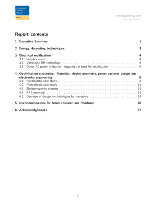 Technology Strategy Board
Driving Innovation
Report contents
1 Executive Summary 1
2 Energy Harvesting technologies 3
3 Electrical rectiﬁcation 4
3.1 Simple circuits . . . . . . . . . . . . . . . . . . . . . . . . . . . . . . . . . . . . . 4
3.2 Vibrational EH technology . . . . . . . . . . . . . . . . . . . . . . . . . . . . . . . 6
3.3 Direct AC power utilisation - negating the need for rectiﬁcation . . . . . . . . . . . 6
4 Optimisation strategies: Materials, device geometry, power systems design and
electronics engineering 8
4.1 Electrostatic case study . . . . . . . . . . . . . . . . . . . . . . . . . . . . . . . . 8
4.2 Piezoelectric case study . . . . . . . . . . . . . . . . . . . . . . . . . . . . . . . . 11
4.3 Electromagnetic systems . . . . . . . . . . . . . . . . . . . . . . . . . . . . . . . . 15
4.4 RF Harvesting . . . . . . . . . . . . . . . . . . . . . . . . . . . . . . . . . . . . . 18
4.5 Overview of design methodologies for harvesters . . . . . . . . . . . . . . . . . . . 19
5 Recommendations for future research and Roadmap 20
6 Acknowledgements 22
2
 