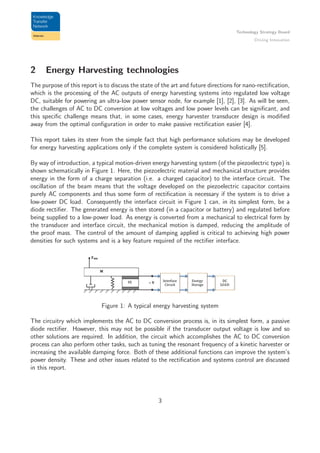 Technology Strategy Board
Driving Innovation
2 Energy Harvesting technologies
The purpose of this report is to discuss the state of the art and future directions for nano-rectiﬁcation,
which is the processing of the AC outputs of energy harvesting systems into regulated low voltage
DC, suitable for powering an ultra-low power sensor node, for example [1], [2], [3]. As will be seen,
the challenges of AC to DC conversion at low voltages and low power levels can be signiﬁcant, and
this speciﬁc challenge means that, in some cases, energy harvester transducer design is modiﬁed
away from the optimal conﬁguration in order to make passive rectiﬁcation easier [4].
This report takes its steer from the simple fact that high performance solutions may be developed
for energy harvesting applications only if the complete system is considered holistically [5].
By way of introduction, a typical motion-driven energy harvesting system (of the piezoelectric type) is
shown schematically in Figure 1. Here, the piezoelectric material and mechanical structure provides
energy in the form of a charge separation (i.e. a charged capacitor) to the interface circuit. The
oscillation of the beam means that the voltage developed on the piezoelectric capacitor contains
purely AC components and thus some form of rectiﬁcation is necessary if the system is to drive a
low-power DC load. Consequently the interface circuit in Figure 1 can, in its simplest form, be a
diode rectiﬁer. The generated energy is then stored (in a capacitor or battery) and regulated before
being supplied to a low-power load. As energy is converted from a mechanical to electrical form by
the transducer and interface circuit, the mechanical motion is damped, reducing the amplitude of
the proof mass. The control of the amount of damping applied is critical to achieving high power
densities for such systems and is a key feature required of the rectiﬁer interface.
Figure 1: A typical energy harvesting system
The circuitry which implements the AC to DC conversion process is, in its simplest form, a passive
diode rectiﬁer. However, this may not be possible if the transducer output voltage is low and so
other solutions are required. In addition, the circuit which accomplishes the AC to DC conversion
process can also perform other tasks, such as tuning the resonant frequency of a kinetic harvester or
increasing the available damping force. Both of these additional functions can improve the system’s
power density. These and other issues related to the rectiﬁcation and systems control are discussed
in this report.
3
 