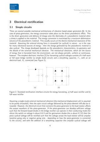Technology Strategy Board
Driving Innovation
3 Electrical rectiﬁcation
3.1 Simple circuits
There are several possible mechanical architectures of vibration based power generators [6]. In the
case of piezo-generators, the energy conversion takes place via the direct piezoelectric eﬀect. This
is the direct generation and delivery of charge onto the electrodes of a piezoelectric material when
a stress is applied to the material. The energy conversion is maximised by a maximum deformation
(strain) of the piezoelectric material. This usually occurs at the electro-mechanical resonance of the
material. Assuming the external driving force is sinusoidal (or cyclical) in nature - as is the case
for many vibrational sources of energy - then the charge generated by the piezoelectric material is
also cyclical. The charge developed depends on the piezoelectric characteristics, its geometry and
the details of the external mechanical vibration. The mechanical vibrations, which are the source
of energy that is harvested from the environment, are not always periodic, uniform or continuous,
however. The simplest electronic interface [7] for harvesting cyclical voltages consists of a half wave
or full wave bridge rectiﬁer (a simple diode circuit) and a smoothing capacitor, Cs, with an an
electrical load, RL connected (see Figure 2).
a
D1
Cs RL
(a)
D1
+
D2 D3
D4
Cs RL
−
(b)
Figure 2: Standard rectiﬁcation interface circuits for energy harvesting, a) half wave rectiﬁer and b)
full wave rectiﬁer
Assuming a single-mode external mechanical vibration (the mechanical displacement u(t) is assumed
to be purely sinusoidal), then the open circuit voltage delivered by the piezo-element will also be si-
nusoidal. However, the electrical circuit that connects the piezo-generator to the load resistor aﬀects
the output waveform of the piezo-generator. If the piezo-generator can develop suﬃcient voltage
such that the forward biased diodes in the bridge rectiﬁer can operate in their conducting mode (for
silicon the switch on voltage is about 0.6 V and for germanium diodes this is about 0.3 V) then the
piezo cyclical voltage will be rectiﬁed such that the voltage across the load resistor will be unipolar
(positive going only or negative going only - depending on how the piezo-generator is connected
to the circuit), and with the addition of a smoothing capacitor this unipolar cyclical voltage will
4
 