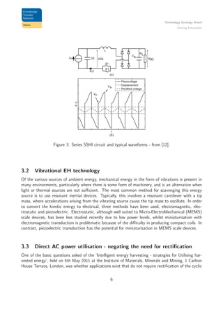Technology Strategy Board
Driving Innovation
Figure 3: Series SSHI circuit and typical waveforms - from [12].
3.2 Vibrational EH technology
Of the various sources of ambient energy, mechanical energy in the form of vibrations is present in
many environments, particularly where there is some form of machinery, and is an alternative when
light or thermal sources are not suﬃcient. The most common method for scavenging this energy
source is to use resonant inertial devices. Typically, this involves a resonant cantilever with a tip
mass, where accelerations arising from the vibrating source cause the tip mass to oscillate. In order
to convert the kinetic energy to electrical, three methods have been used, electromagnetic, elec-
trostatic and piezoelectric. Electrostatic, although well suited to Micro-ElectroMechanical (MEMS)
scale devices, has been less studied recently due to low power levels, whilst miniaturisation with
electromagnetic transduction is problematic because of the diﬃculty in producing compact coils. In
contrast, piezoelectric transduction has the potential for miniaturisation in MEMS scale devices.
3.3 Direct AC power utilisation - negating the need for rectiﬁcation
One of the basic questions asked of the ‘Intelligent energy harvesting - strategies for Utilising har-
vested energy’, held on 5th May 2011 at the Institute of Materials, Minerals and Mining, 1 Carlton
House Terrace, London, was whether applications exist that do not require rectiﬁcation of the cyclic
6
 