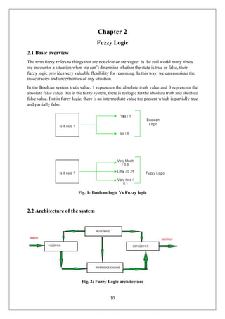 10
Chapter 2
Fuzzy Logic
2.1 Basic overview
The term fuzzy refers to things that are not clear or are vague. In the real world many times
we encounter a situation when we can’t determine whether the state is true or false, their
fuzzy logic provides very valuable flexibility for reasoning. In this way, we can consider the
inaccuracies and uncertainties of any situation.
In the Boolean system truth value, 1 represents the absolute truth value and 0 represents the
absolute false value. But in the fuzzy system, there is no logic for the absolute truth and absolute
false value. But in fuzzy logic, there is an intermediate value too present which is partially true
and partially false.
Fig. 1: Boolean logic Vs Fuzzy logic
2.2 Architecture of the system
Fig. 2: Fuzzy Logic architecture
 