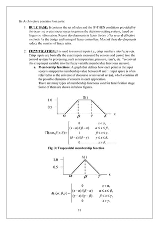 11
Its Architecture contains four parts:
1. RULE BASE: It contains the set of rules and the IF-THEN conditions provided by
the expertise or past experiences to govern the decision-making system, based on
linguistic information. Recent developments in fuzzy theory offer several effective
methods for the design and tuning of fuzzy controllers. Most of these developments
reduce the number of fuzzy rules.
2. FUZZIFICATION: It is used to convert inputs i.e., crisp numbers into fuzzy sets.
Crisp inputs are basically the exact inputs measured by sensors and passed into the
control system for processing, such as temperature, pressure, rpm’s, etc. To convert
this crisp input variable into the fuzzy variable membership functions are used.
a. Membership functions: A graph that defines how each point in the input
space is mapped to membership value between 0 and 1. Input space is often
referred to as the universe of discourse or universal set (u), which contains all
the possible elements of concern in each application.
There are many types of membership functions used for fuzzification stage.
Some of them are shown in below figures.
Fig. 3: Trapezoidal membership function
 