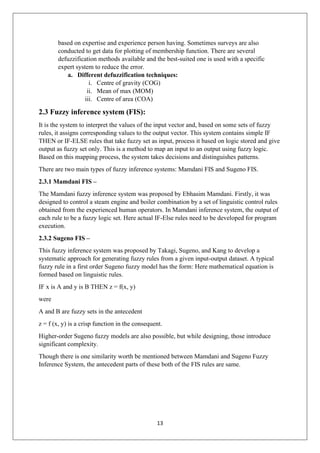 13
based on expertise and experience person having. Sometimes surveys are also
conducted to get data for plotting of membership function. There are several
defuzzification methods available and the best-suited one is used with a specific
expert system to reduce the error.
a. Different defuzzification techniques:
i. Centre of gravity (COG)
ii. Mean of max (MOM)
iii. Centre of area (COA)
2.3 Fuzzy inference system (FIS):
It is the system to interpret the values of the input vector and, based on some sets of fuzzy
rules, it assigns corresponding values to the output vector. This system contains simple IF
THEN or IF-ELSE rules that take fuzzy set as input, process it based on logic stored and give
output as fuzzy set only. This is a method to map an input to an output using fuzzy logic.
Based on this mapping process, the system takes decisions and distinguishes patterns.
There are two main types of fuzzy inference systems: Mamdani FIS and Sugeno FIS.
2.3.1 Mamdani FIS –
The Mamdani fuzzy inference system was proposed by Ebhasim Mamdani. Firstly, it was
designed to control a steam engine and boiler combination by a set of linguistic control rules
obtained from the experienced human operators. In Mamdani inference system, the output of
each rule to be a fuzzy logic set. Here actual IF-Else rules need to be developed for program
execution.
2.3.2 Sugeno FIS –
This fuzzy inference system was proposed by Takagi, Sugeno, and Kang to develop a
systematic approach for generating fuzzy rules from a given input-output dataset. A typical
fuzzy rule in a first order Sugeno fuzzy model has the form: Here mathematical equation is
formed based on linguistic rules.
IF x is A and y is B THEN z = f(x, y)
were
A and B are fuzzy sets in the antecedent
z = f (x, y) is a crisp function in the consequent.
Higher-order Sugeno fuzzy models are also possible, but while designing, those introduce
significant complexity.
Though there is one similarity worth be mentioned between Mamdani and Sugeno Fuzzy
Inference System, the antecedent parts of these both of the FIS rules are same.
 
