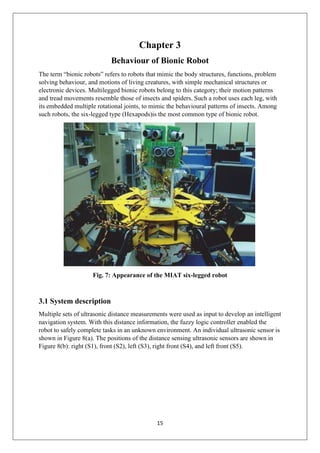 15
Chapter 3
Behaviour of Bionic Robot
The term “bionic robots” refers to robots that mimic the body structures, functions, problem
solving behaviour, and motions of living creatures, with simple mechanical structures or
electronic devices. Multilegged bionic robots belong to this category; their motion patterns
and tread movements resemble those of insects and spiders. Such a robot uses each leg, with
its embedded multiple rotational joints, to mimic the behavioural patterns of insects. Among
such robots, the six-legged type (Hexapods)is the most common type of bionic robot.
Fig. 7: Appearance of the MIAT six-legged robot
3.1 System description
Multiple sets of ultrasonic distance measurements were used as input to develop an intelligent
navigation system. With this distance information, the fuzzy logic controller enabled the
robot to safely complete tasks in an unknown environment. An individual ultrasonic sensor is
shown in Figure 8(a). The positions of the distance sensing ultrasonic sensors are shown in
Figure 8(b): right (S1), front (S2), left (S3), right front (S4), and left front (S5).
 