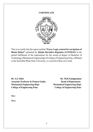 2
CERTIFICATE
This is to certify that the report entitled “Fuzzy Logic control for navigation of
Bionic Robot” submitted by Shinde Ravindra Rajendra (111910141) in the
partial fulfillment of the requirement for the award of degree of Bachelor of
Technology (Mechanical Engineering) of College of Engineering Pune, affiliated
to the Savitribai Phule Pune University, is a record of their own work.
Dr. S.S. Ohol Dr. M.R.Nandgaonkar
Associate Professor & Project Guide, Head of Department,
Mechanical Engineering Dept. Mechanical Engineering Dept.
College of Engineering Pune College of Engineering Pune
Date:
Place:
 